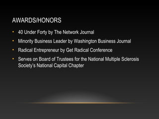 AWARDS/HONORS 
• 40 Under Forty by The Network Journal 
• Minority Business Leader by Washington Business Journal 
• Radical Entrepreneur by Get Radical Conference 
• Serves on Board of Trustees for the National Multiple Sclerosis 
Society’s National Capital Chapter 
 