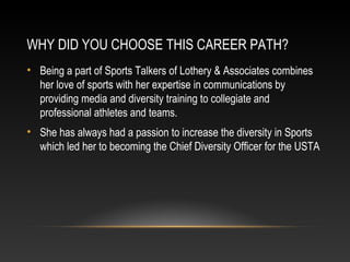 WHY DID YOU CHOOSE THIS CAREER PATH? 
• Being a part of Sports Talkers of Lothery & Associates combines 
her love of sports with her expertise in communications by 
providing media and diversity training to collegiate and 
professional athletes and teams. 
• She has always had a passion to increase the diversity in Sports 
which led her to becoming the Chief Diversity Officer for the USTA 
 