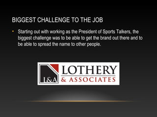 BIGGEST CHALLENGE TO THE JOB 
• Starting out with working as the President of Sports Talkers, the 
biggest challenge was to be able to get the brand out there and to 
be able to spread the name to other people. 
 