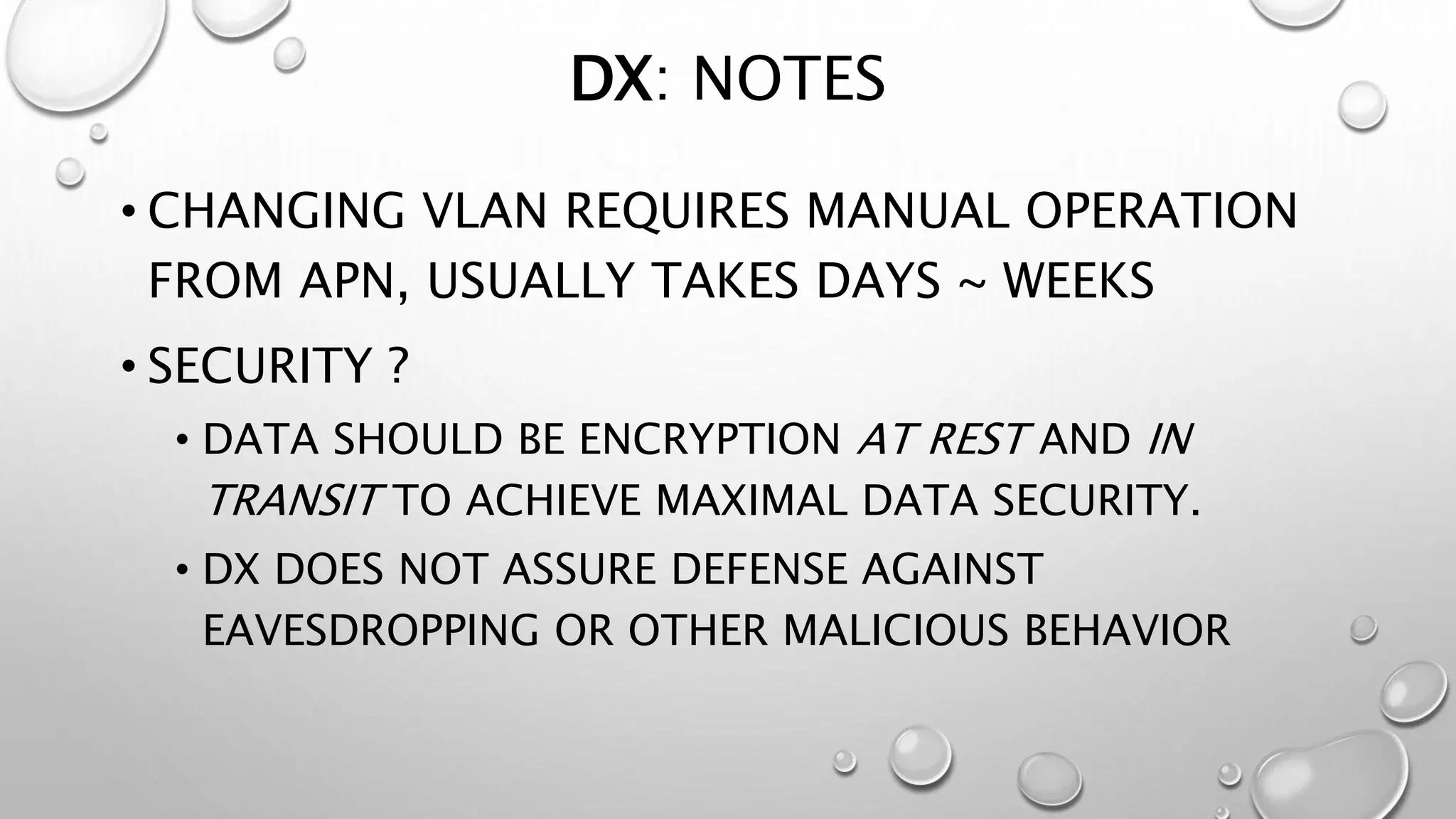 DX: NOTES 
• CHANGING VLAN REQUIRES MANUAL OPERATION 
FROM APN, USUALLY TAKES DAYS ~ WEEKS 
• SECURITY ? 
• DATA SHOULD BE ENCRYPTION AT REST AND IN 
TRANSIT TO ACHIEVE MAXIMAL DATA SECURITY. 
• DX DOES NOT ASSURE DEFENSE AGAINST 
EAVESDROPPING OR OTHER MALICIOUS BEHAVIOR 
 