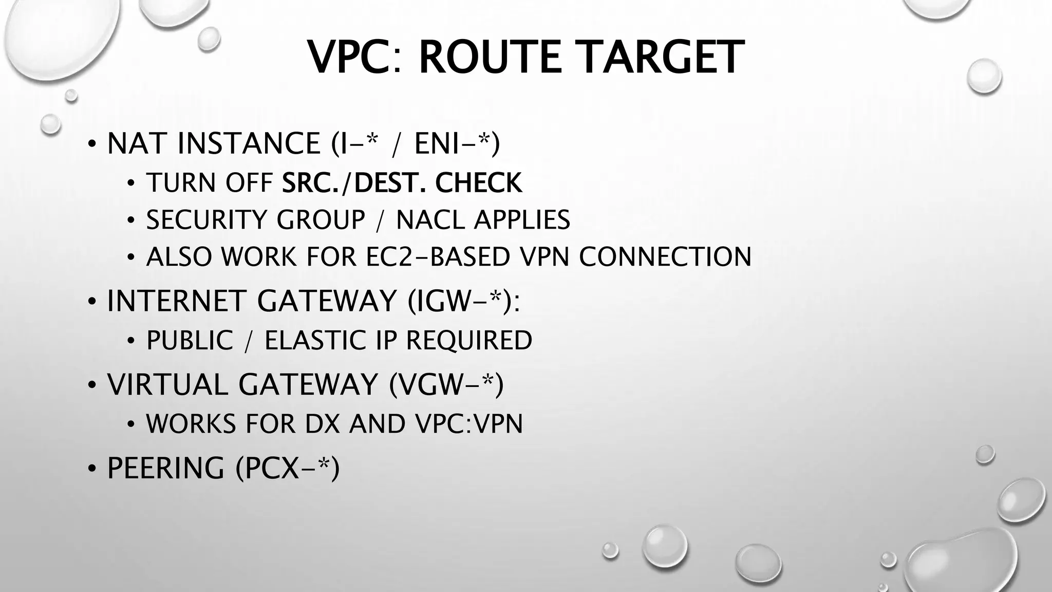 VPC: ROUTE TARGET 
• NAT INSTANCE (I-* / ENI-*) 
• TURN OFF SRC./DEST. CHECK 
• SECURITY GROUP / NACL APPLIES 
• ALSO WORK FOR EC2-BASED VPN CONNECTION 
• INTERNET GATEWAY (IGW-*): 
• PUBLIC / ELASTIC IP REQUIRED 
• VIRTUAL GATEWAY (VGW-*) 
• WORKS FOR DX AND VPC:VPN 
• PEERING (PCX-*) 
 