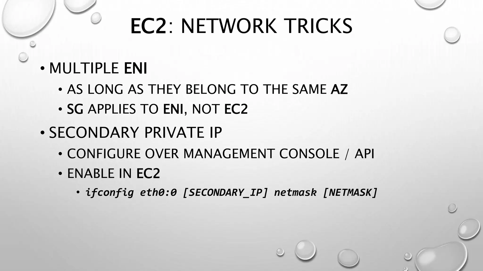 EC2: NETWORK TRICKS 
• MULTIPLE ENI 
• AS LONG AS THEY BELONG TO THE SAME AZ 
• SG APPLIES TO ENI, NOT EC2 
• SECONDARY PRIVATE IP 
• CONFIGURE OVER MANAGEMENT CONSOLE / API 
• ENABLE IN EC2 
• ifconfig eth0:0 [SECONDARY_IP] netmask [NETMASK] 
 