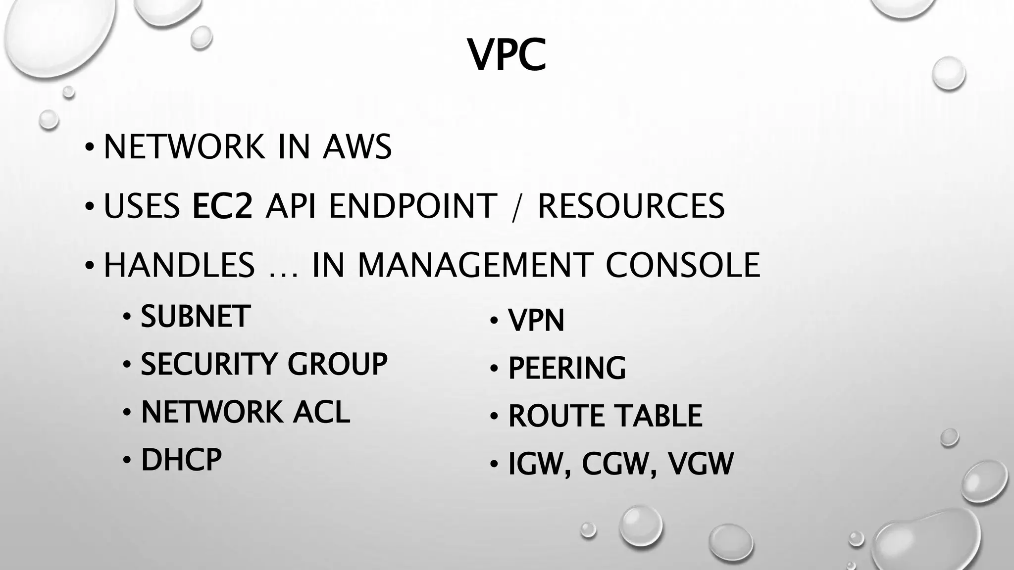 VPC 
• NETWORK IN AWS 
• USES EC2 API ENDPOINT / RESOURCES 
• HANDLES … IN MANAGEMENT CONSOLE 
• SUBNET 
• SECURITY GROUP 
• NETWORK ACL 
• DHCP 
• VPN 
• PEERING 
• ROUTE TABLE 
• IGW, CGW, VGW 
 