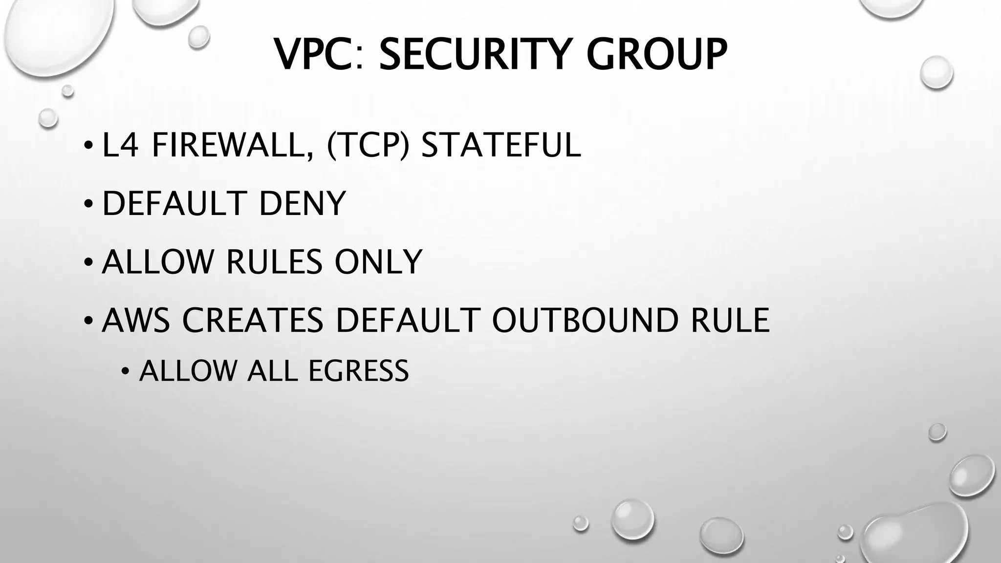 VPC: SECURITY GROUP 
• L4 FIREWALL, (TCP) STATEFUL 
• DEFAULT DENY 
• ALLOW RULES ONLY 
• AWS CREATES DEFAULT OUTBOUND RULE 
• ALLOW ALL EGRESS 
 