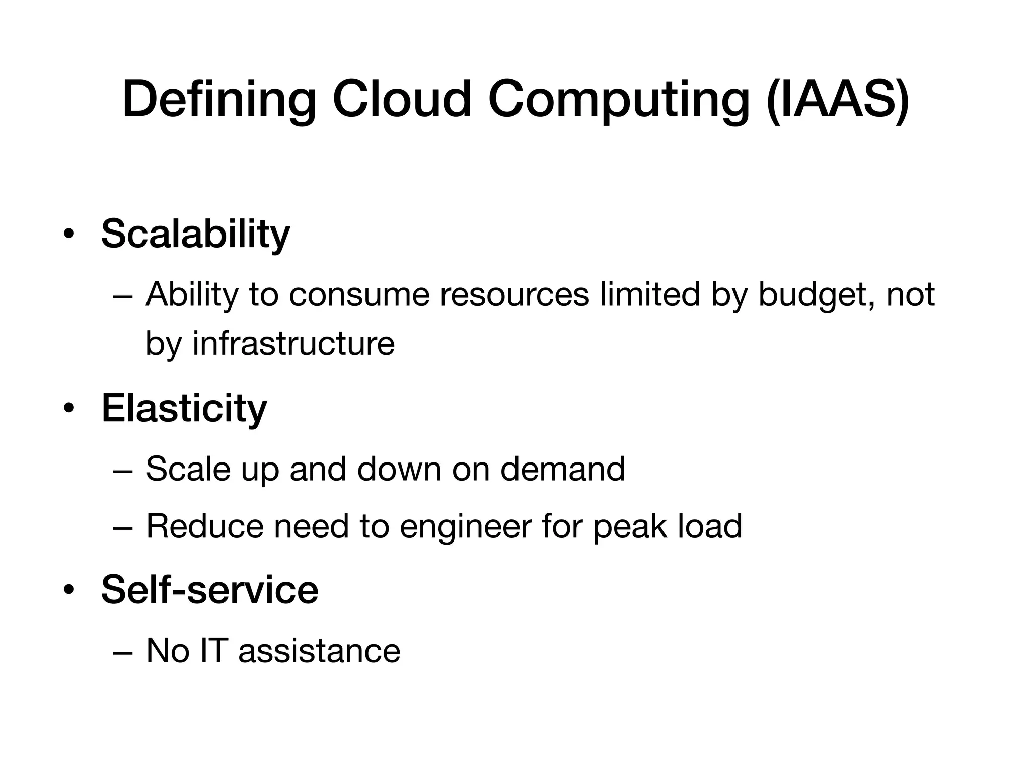 Deﬁning Cloud Computing (IAAS)!

•  Scalability!
   –  Ability to consume resources limited by budget, not
      by infrastructure
•  Elasticity!
   –  Scale up and down on demand
   –  Reduce need to engineer for peak load
•  Self-service!
   –  No IT assistance!
 