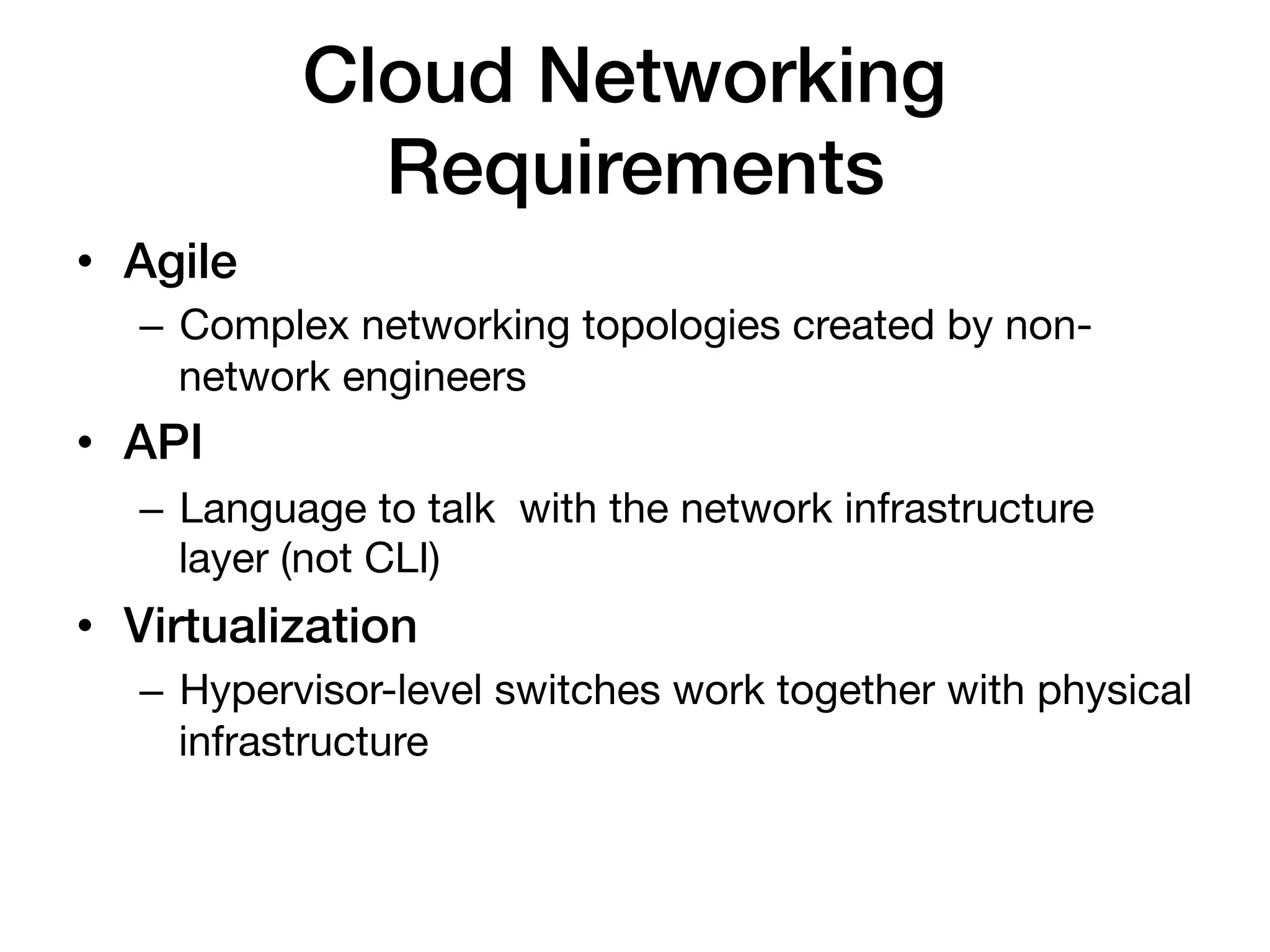 Cloud Networking
              Requirements!
•  Agile!
   –  Complex networking topologies created by non-
      network engineers
•  API!
   –  Language to talk with the network infrastructure
      layer (not CLI)
•  Virtualization!
   –  Hypervisor-level switches work together with physical
      infrastructure
 