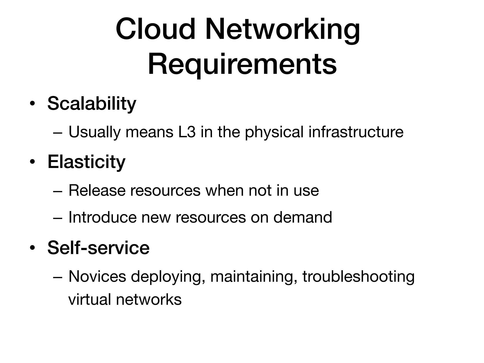 Cloud Networking
              Requirements!
•  Scalability!
   –  Usually means L3 in the physical infrastructure
•  Elasticity!
   –  Release resources when not in use
   –  Introduce new resources on demand
•  Self-service!
   –  Novices deploying, maintaining, troubleshooting
      virtual networks
 