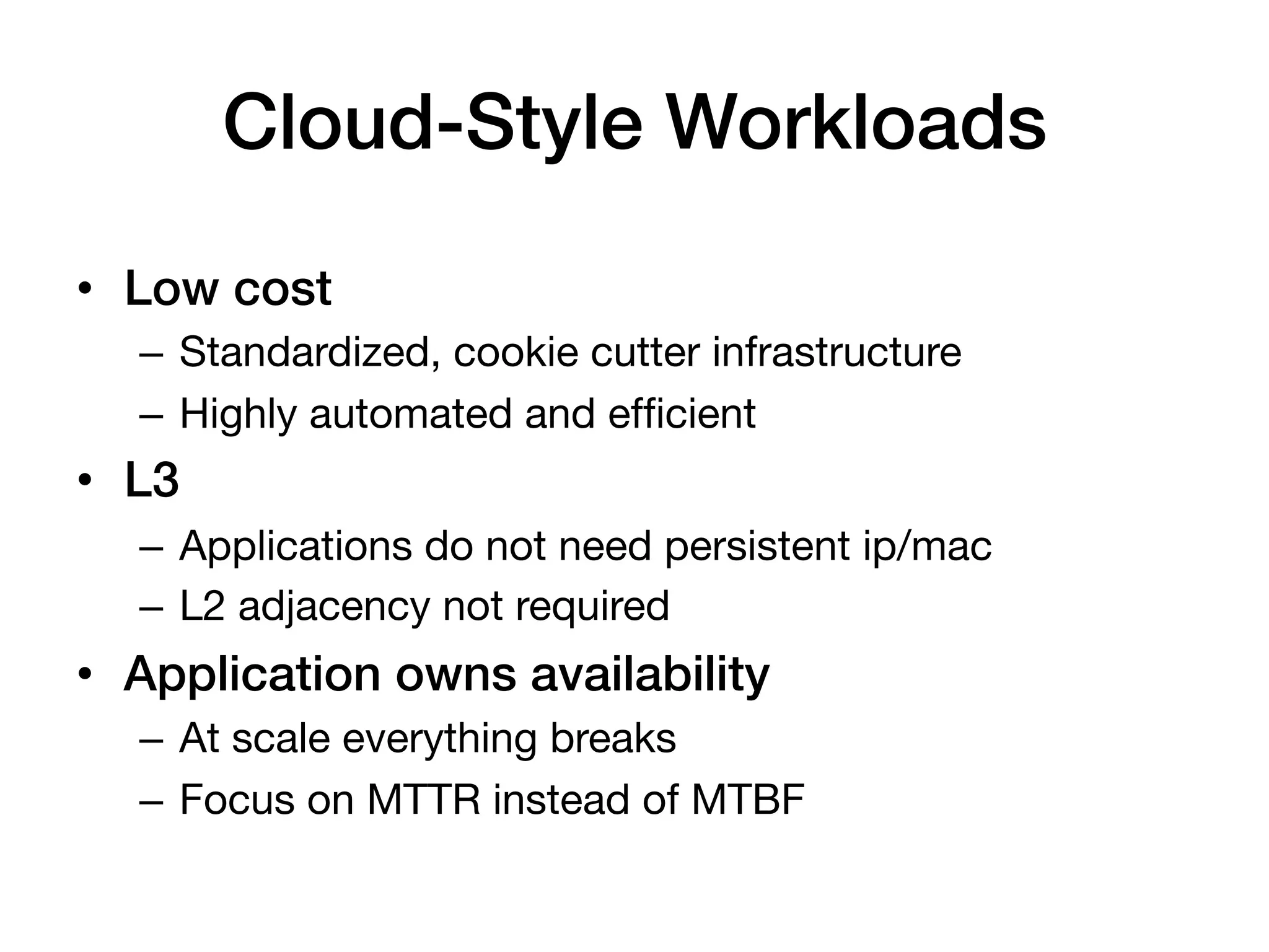 Cloud-Style Workloads!

•  Low cost!
   –  Standardized, cookie cutter infrastructure
   –  Highly automated and efﬁcient
•  L3!
   –  Applications do not need persistent ip/mac
   –  L2 adjacency not required
•  Application owns availability!
   –  At scale everything breaks
   –  Focus on MTTR instead of MTBF
 