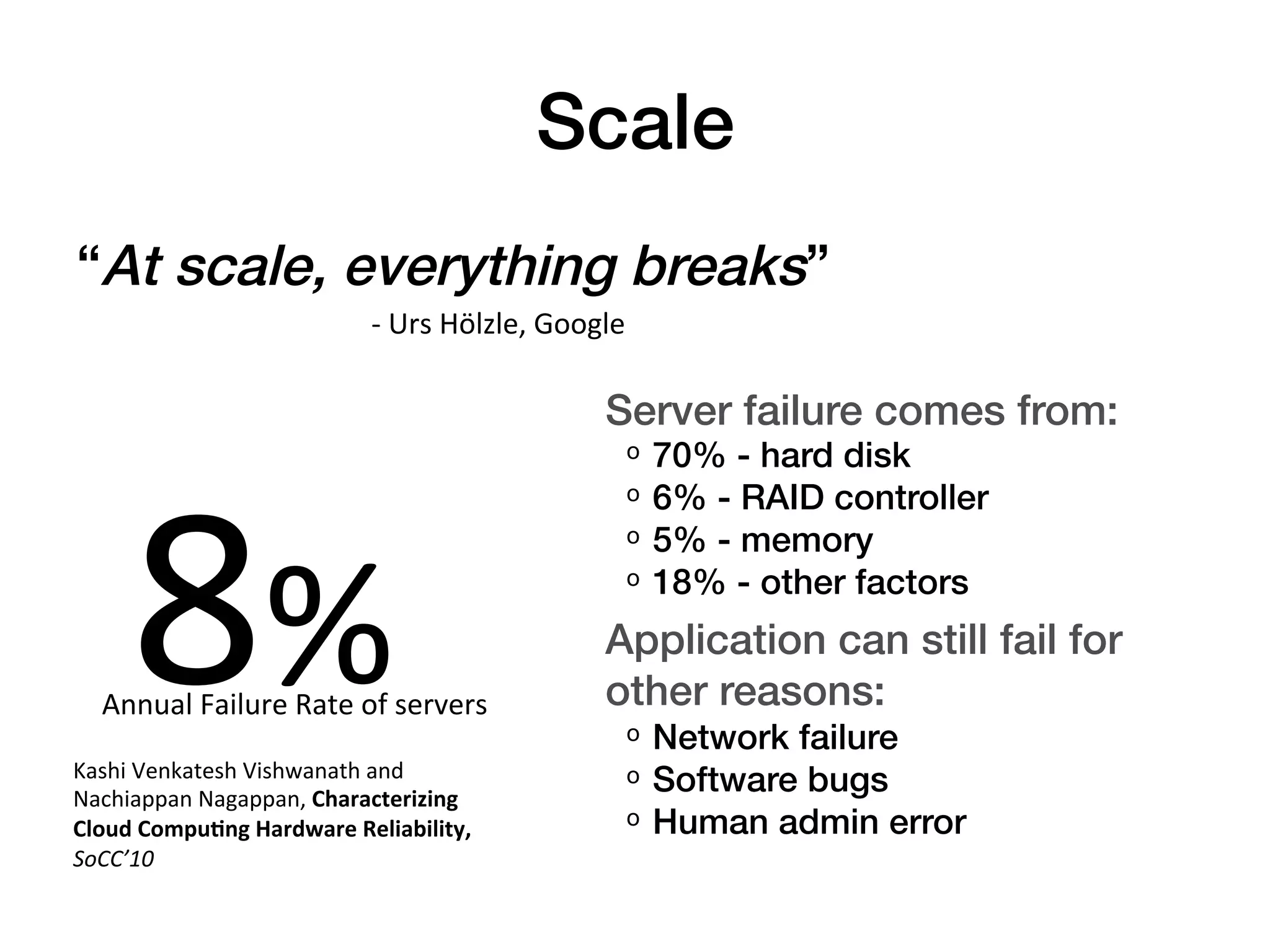 Scale!
“At scale, everything breaks”!
            -­‐	
  Urs	
  Hölzle,	
  Google!
  " " "!
                                                      Server failure comes from:!
                                                       ᵒ  70% - hard disk!




      8%	
  
                                                       ᵒ  6% - RAID controller!
                                                       ᵒ  5% - memory!
                                                       ᵒ  18% - other factors!
                                                      Application can still fail for
   Annual	
  Failure	
  Rate	
  of	
  servers	
       other reasons:!
                                                       ᵒ  Network failure!
Kashi	
  Venkatesh	
  Vishwanath	
  and	
  
Nachiappan	
  Nagappan,	
  Characterizing	
  
                                                       ᵒ  Software bugs!
Cloud	
  Compu3ng	
  Hardware	
  Reliability,	
        ᵒ  Human admin error!
SoCC’10	
  
 