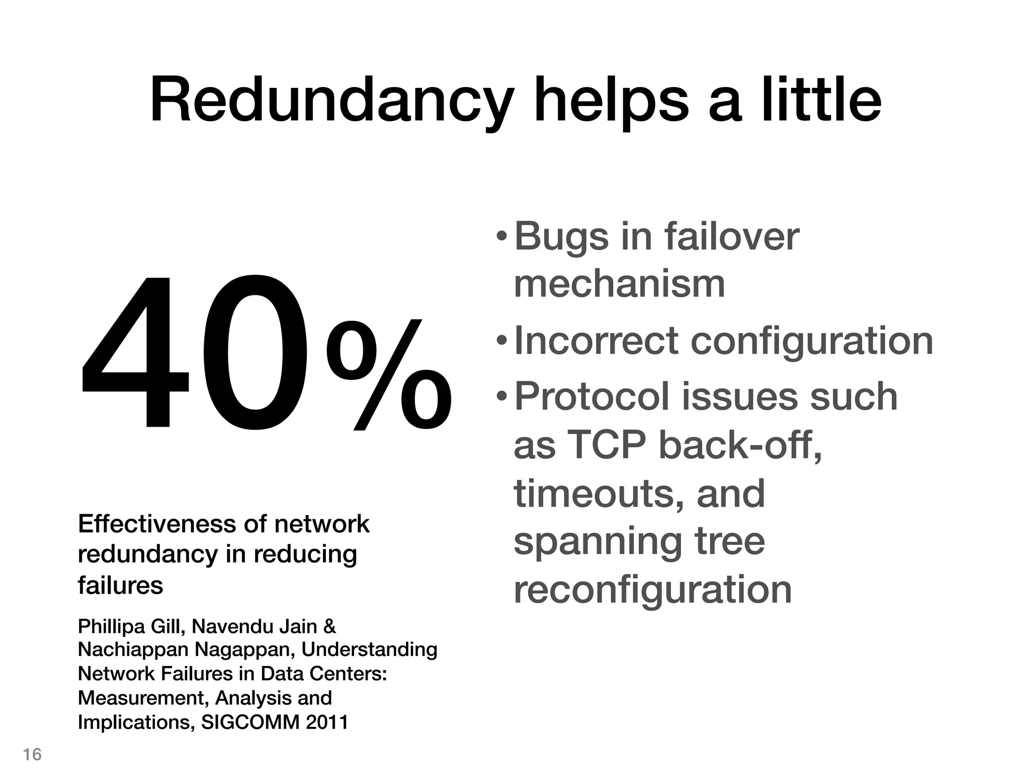 Redundancy helps a little!

                                           • Bugs in failover



      40%!
                                             mechanism!
                                           • Incorrect conﬁguration!
                                           • Protocol issues such
                                             as TCP back-off,
                                             timeouts, and
      Effectiveness of network
      redundancy in reducing                 spanning tree
      failures!                              reconﬁguration!
      Phillipa Gill, Navendu Jain &
      Nachiappan Nagappan, Understanding
      Network Failures in Data Centers:
      Measurement, Analysis and
      Implications, SIGCOMM 2011 !
16!
 