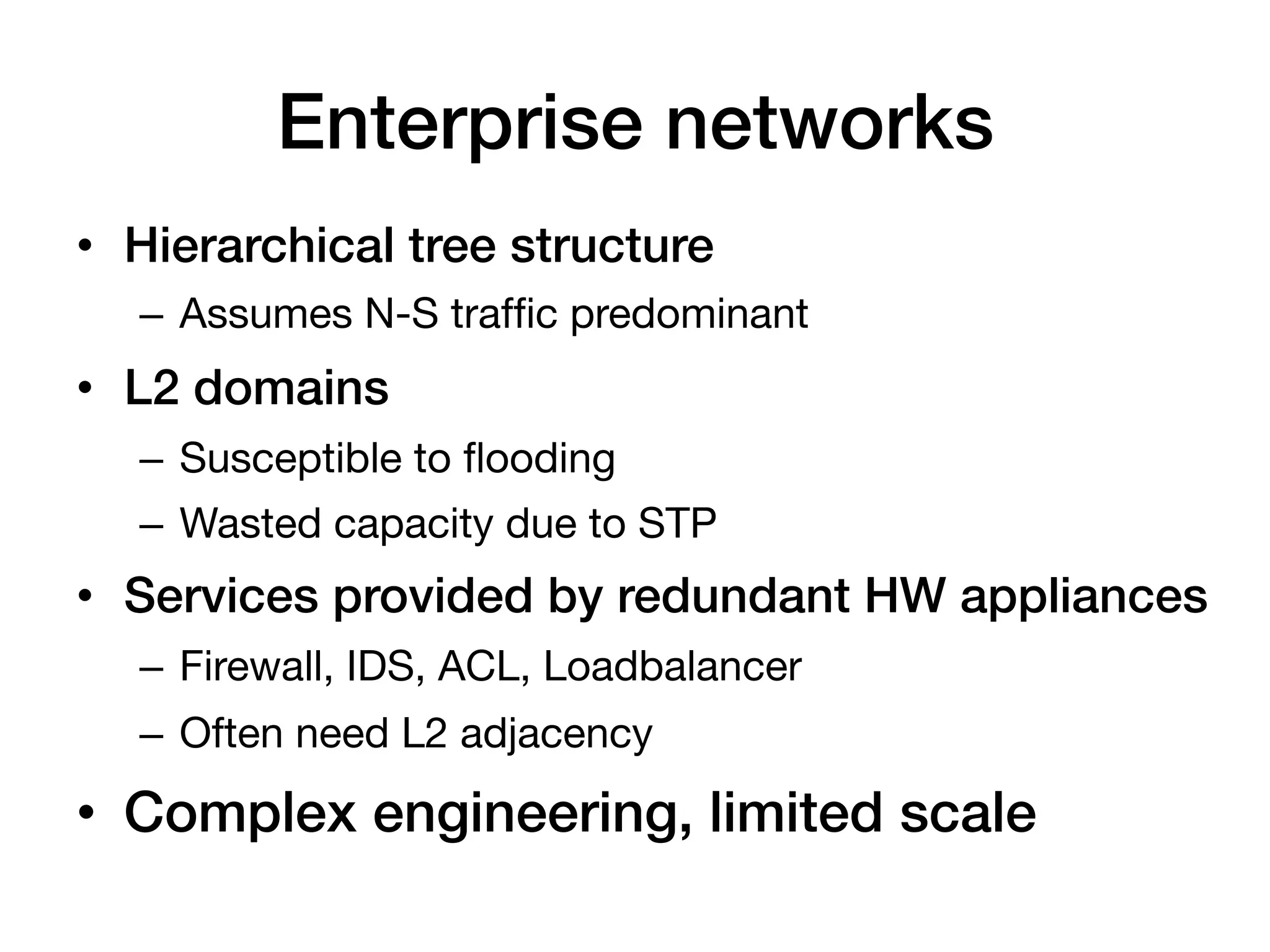 Enterprise networks!
•  Hierarchical tree structure!
   –  Assumes N-S trafﬁc predominant
•  L2 domains!
   –  Susceptible to ﬂooding
   –  Wasted capacity due to STP
•  Services provided by redundant HW appliances!
   –  Firewall, IDS, ACL, Loadbalancer
   –  Often need L2 adjacency!
•  Complex engineering, limited scale!
 