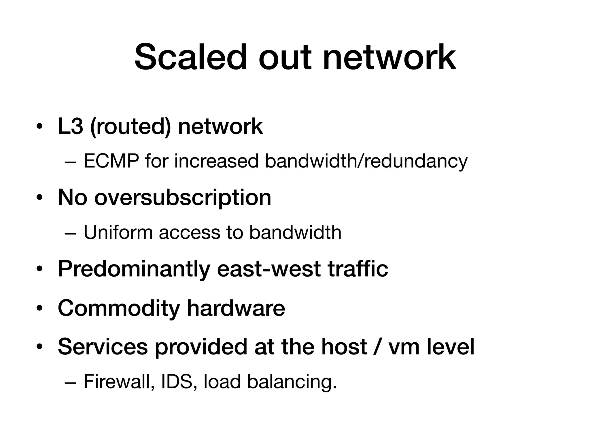 Scaled out network!
•  L3 (routed) network!
  –  ECMP for increased bandwidth/redundancy
•  No oversubscription!
  –  Uniform access to bandwidth
•  Predominantly east-west trafﬁc!
•  Commodity hardware!
•  Services provided at the host / vm level!
  –  Firewall, IDS, load balancing.
 