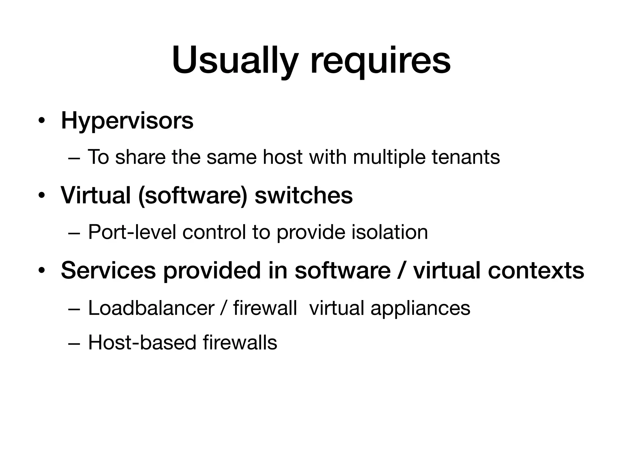 Usually requires!
•  Hypervisors!
   –  To share the same host with multiple tenants
•  Virtual (software) switches!
   –  Port-level control to provide isolation
•  Services provided in software / virtual contexts!
   –  Loadbalancer / ﬁrewall virtual appliances
   –  Host-based ﬁrewalls
 