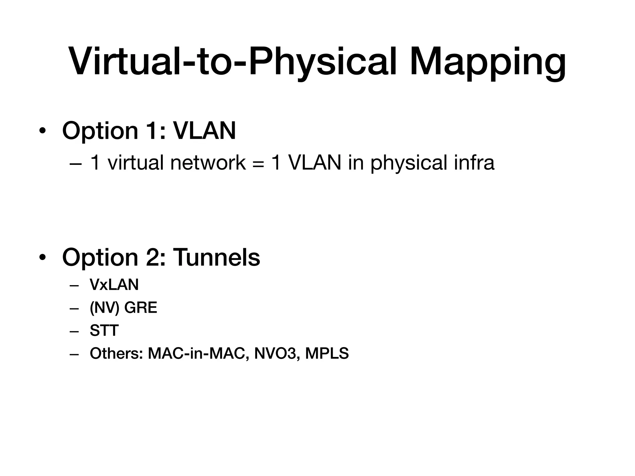 Virtual-to-Physical Mapping!
•  Option 1: VLAN!
  –  1 virtual network = 1 VLAN in physical infra

  !
•  Option 2: Tunnels!
  –    VxLAN!
  –    (NV) GRE!
  –    STT!
  –    Others: MAC-in-MAC, NVO3, MPLS!
 