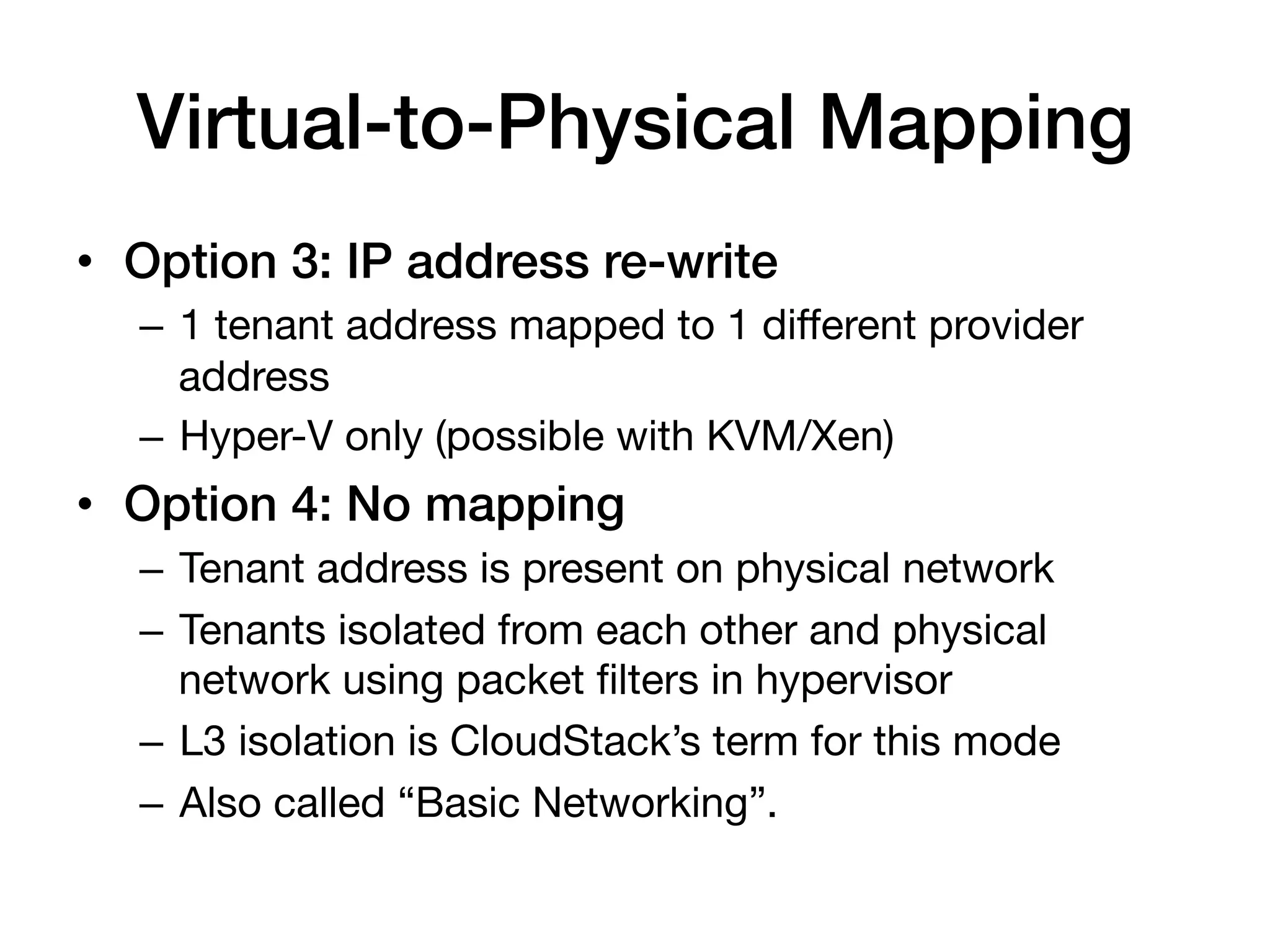 Virtual-to-Physical Mapping!
•  Option 3: IP address re-write!
  –  1 tenant address mapped to 1 different provider
     address
  –  Hyper-V only (possible with KVM/Xen)
•  Option 4: No mapping !
  –  Tenant address is present on physical network
  –  Tenants isolated from each other and physical
     network using packet ﬁlters in hypervisor
  –  L3 isolation is CloudStack’s term for this mode
  –  Also called “Basic Networking”.
 