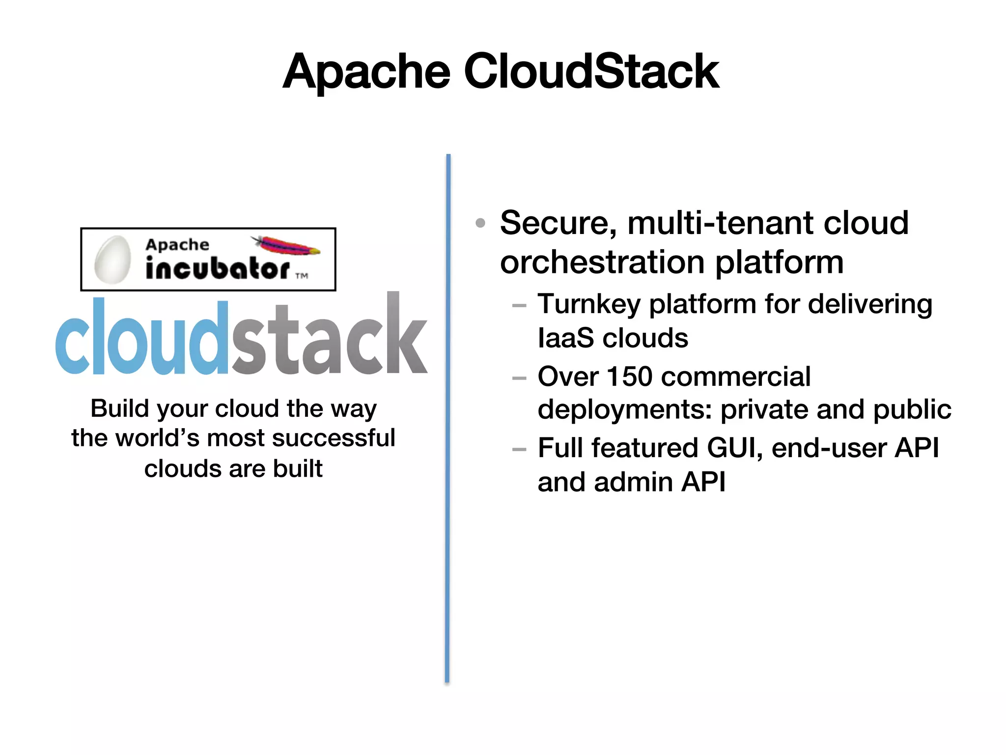 Apache CloudStack!


                              •  Secure, multi-tenant cloud
                                 orchestration platform!
                                –  Turnkey platform for delivering
                                   IaaS clouds!
                                –  Over 150 commercial
  Build your cloud the way         deployments: private and public!
the world’s most successful     –  Full featured GUI, end-user API
       clouds are built!
                                   and admin API!
 