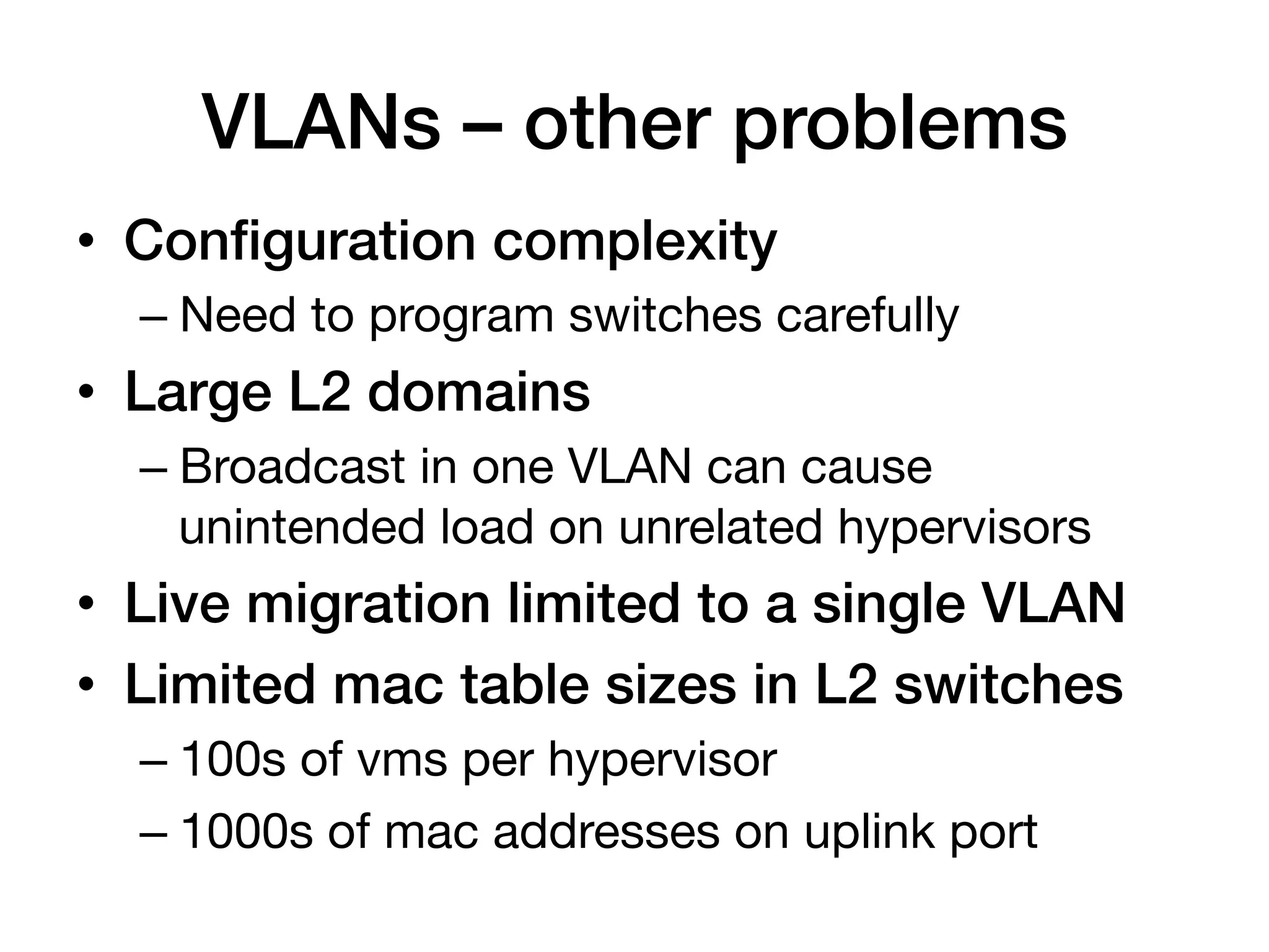 VLANs – other problems!
•  Conﬁguration complexity!
  –  Need to program switches carefully
•  Large L2 domains!
  –  Broadcast in one VLAN can cause
     unintended load on unrelated hypervisors
•  Live migration limited to a single VLAN!
•  Limited mac table sizes in L2 switches!
  –  100s of vms per hypervisor 
  –  1000s of mac addresses on uplink port
 
