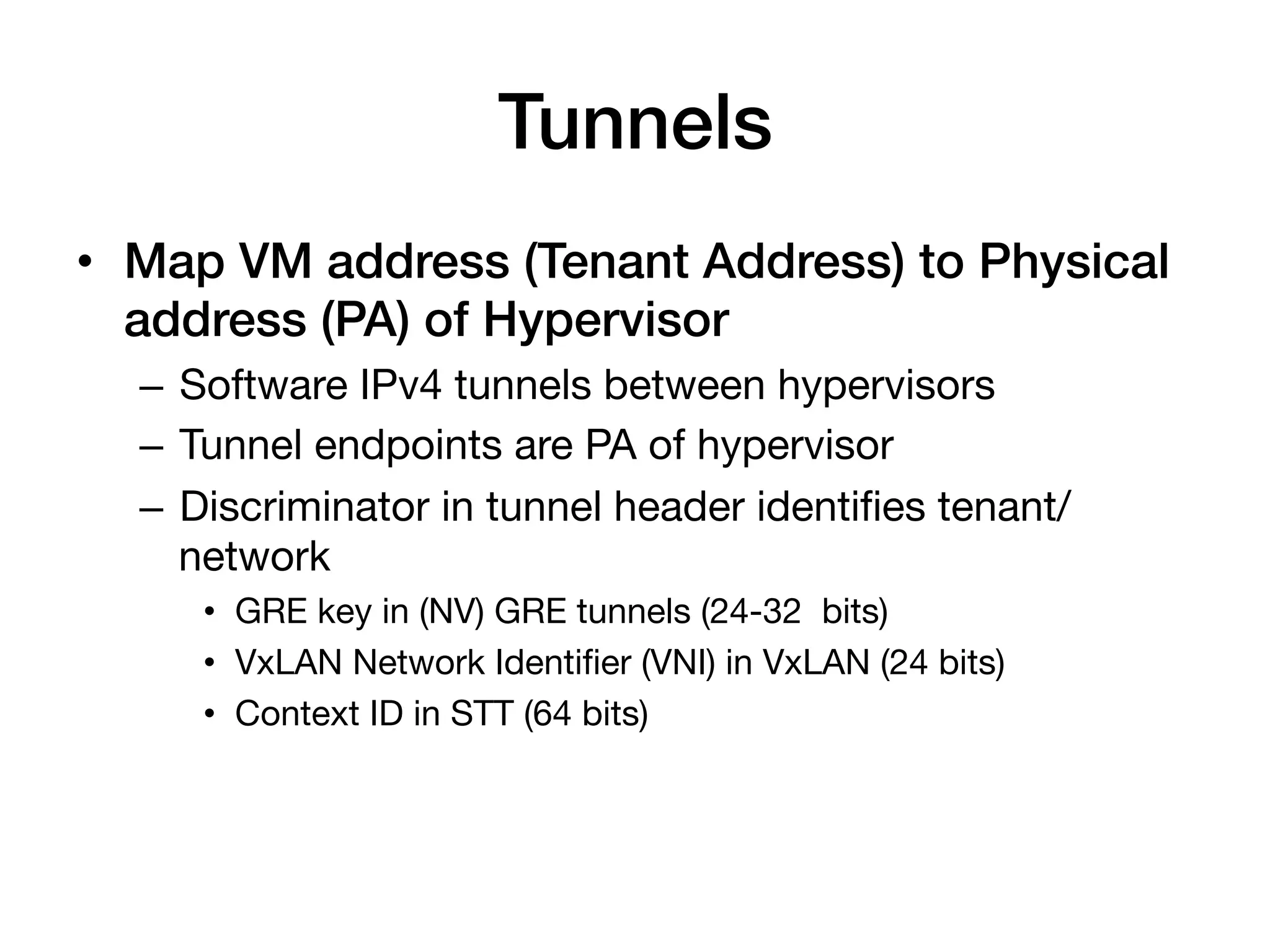 Tunnels!
•  Map VM address (Tenant Address) to Physical
   address (PA) of Hypervisor!
  –  Software IPv4 tunnels between hypervisors
  –  Tunnel endpoints are PA of hypervisor
  –  Discriminator in tunnel header identiﬁes tenant/
     network
     •  GRE key in (NV) GRE tunnels (24-32 bits)
     •  VxLAN Network Identiﬁer (VNI) in VxLAN (24 bits)
     •  Context ID in STT (64 bits)
 
