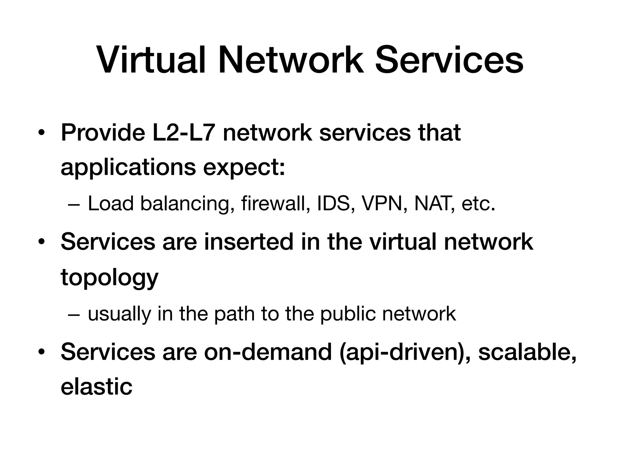 Virtual Network Services!
•  Provide L2-L7 network services that
   applications expect:!
  –  Load balancing, ﬁrewall, IDS, VPN, NAT, etc.
•  Services are inserted in the virtual network
   topology!
  –  usually in the path to the public network
•  Services are on-demand (api-driven), scalable,
   elastic!
 