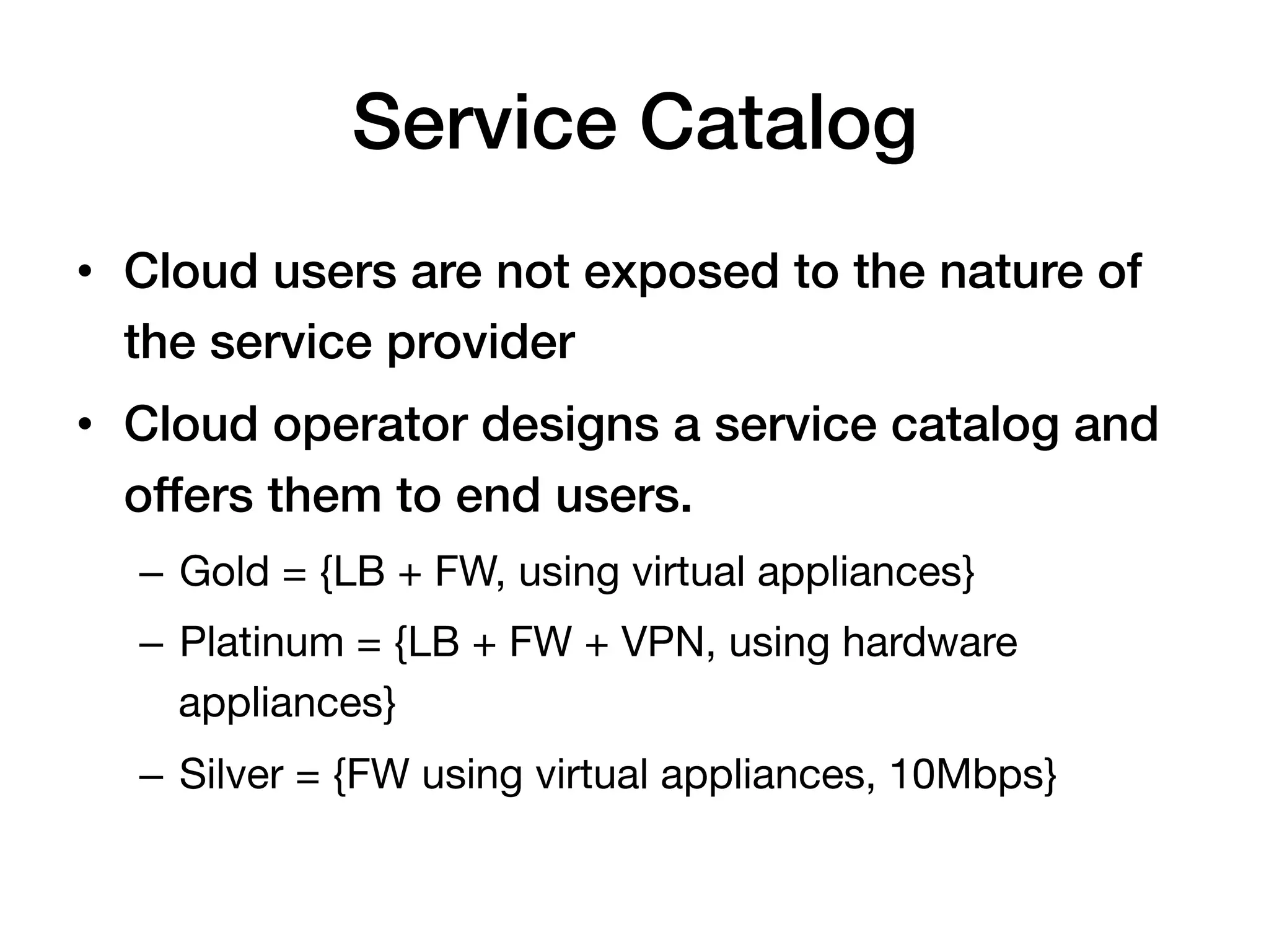Service Catalog!
•  Cloud users are not exposed to the nature of
   the service provider!
•  Cloud operator designs a service catalog and
   offers them to end users.!
  –  Gold = {LB + FW, using virtual appliances}
  –  Platinum = {LB + FW + VPN, using hardware
     appliances}
  –  Silver = {FW using virtual appliances, 10Mbps}
 