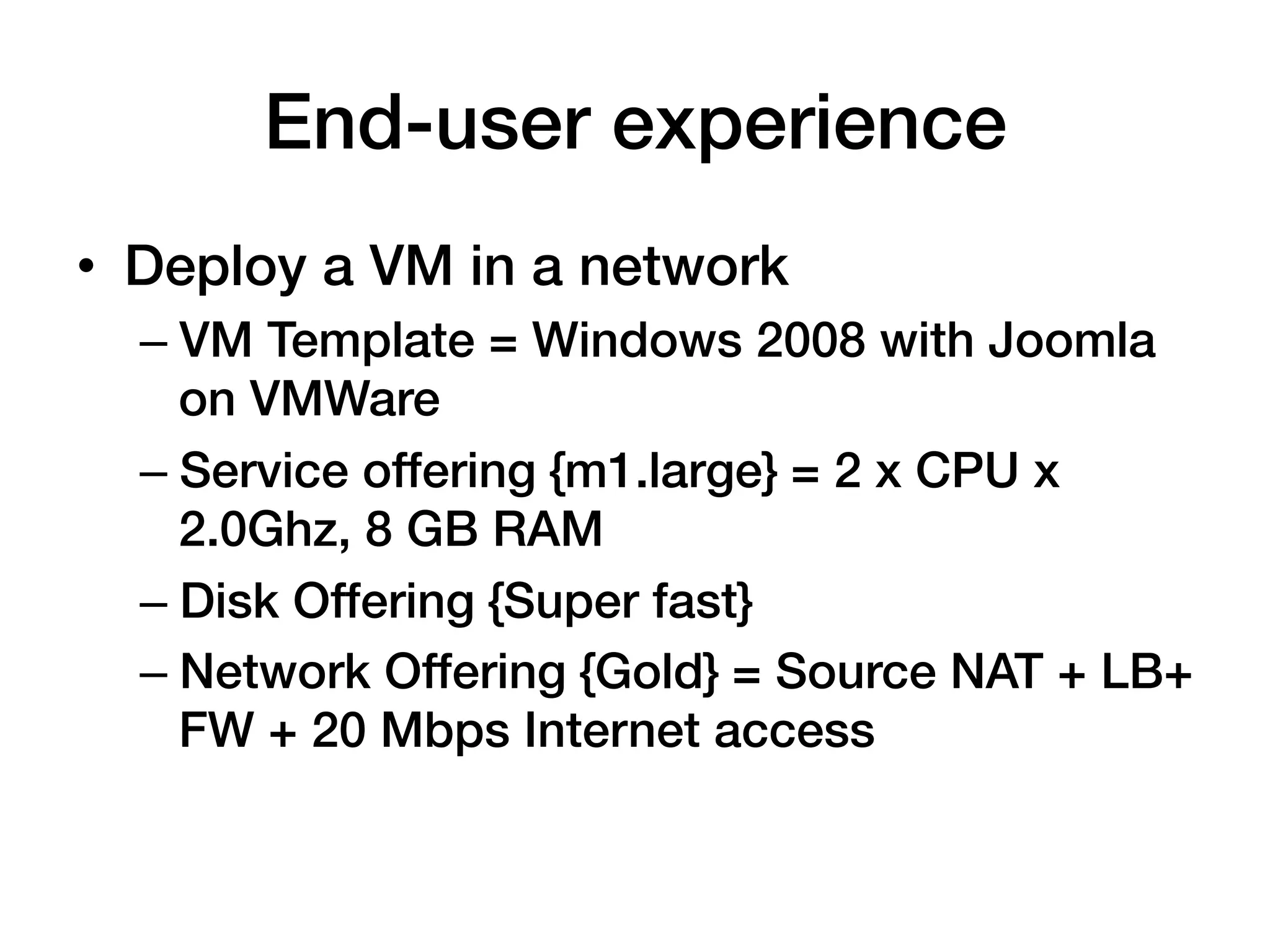 End-user experience!
•  Deploy a VM in a network!
  –  VM Template = Windows 2008 with Joomla
     on VMWare!
  –  Service offering {m1.large} = 2 x CPU x
     2.0Ghz, 8 GB RAM!
  –  Disk Offering {Super fast}!
  –  Network Offering {Gold} = Source NAT + LB+
     FW + 20 Mbps Internet access!
 