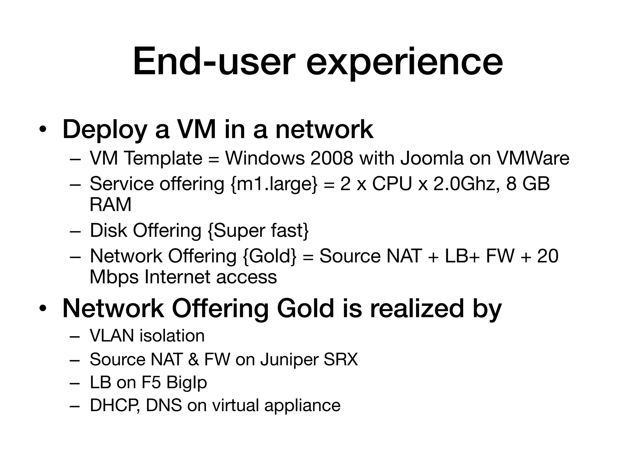 End-user experience!
•  Deploy a VM in a network!
  –  VM Template = Windows 2008 with Joomla on VMWare
  –  Service offering {m1.large} = 2 x CPU x 2.0Ghz, 8 GB
     RAM
  –  Disk Offering {Super fast}
  –  Network Offering {Gold} = Source NAT + LB+ FW + 20
     Mbps Internet access
•  Network Offering Gold is realized by!
  –    VLAN isolation
  –    Source NAT & FW on Juniper SRX
  –    LB on F5 BigIp
  –    DHCP, DNS on virtual appliance
 