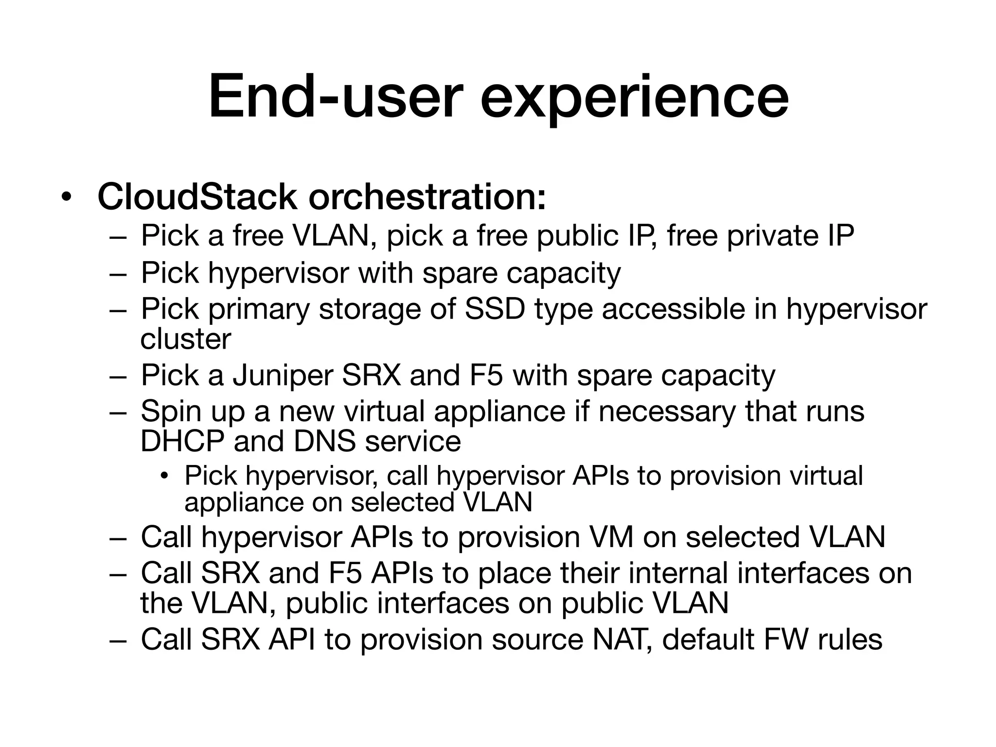 End-user experience!
•  CloudStack orchestration:!
  –  Pick a free VLAN, pick a free public IP, free private IP
  –  Pick hypervisor with spare capacity
  –  Pick primary storage of SSD type accessible in hypervisor
     cluster
  –  Pick a Juniper SRX and F5 with spare capacity
  –  Spin up a new virtual appliance if necessary that runs
     DHCP and DNS service
     •  Pick hypervisor, call hypervisor APIs to provision virtual
        appliance on selected VLAN
  –  Call hypervisor APIs to provision VM on selected VLAN
  –  Call SRX and F5 APIs to place their internal interfaces on
     the VLAN, public interfaces on public VLAN
  –  Call SRX API to provision source NAT, default FW rules
 