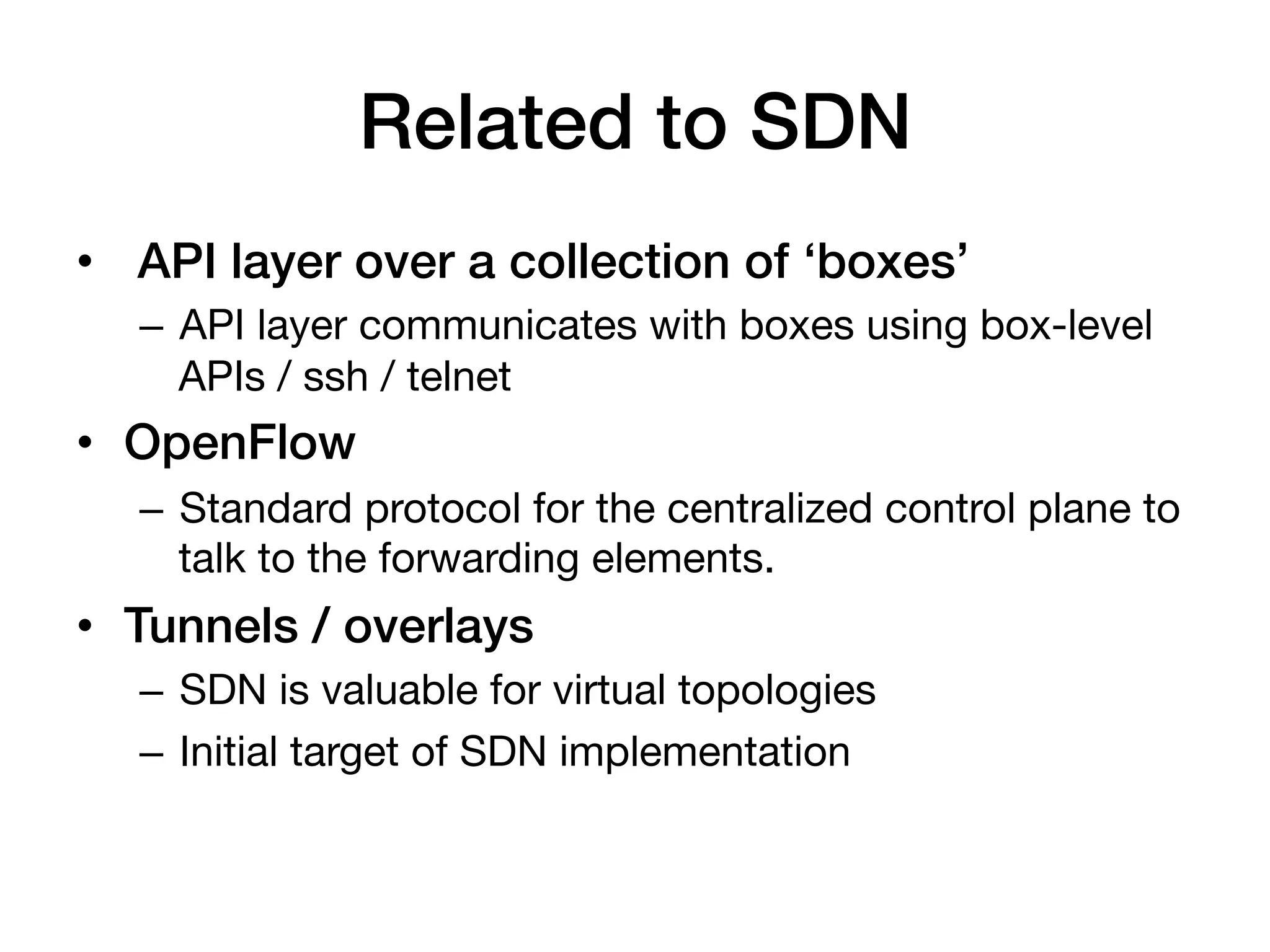 Related to SDN!
•  API layer over a collection of ‘boxes’!
   –  API layer communicates with boxes using box-level
      APIs / ssh / telnet
•  OpenFlow!
   –  Standard protocol for the centralized control plane to
      talk to the forwarding elements.
•  Tunnels / overlays!
   –  SDN is valuable for virtual topologies
   –  Initial target of SDN implementation
 