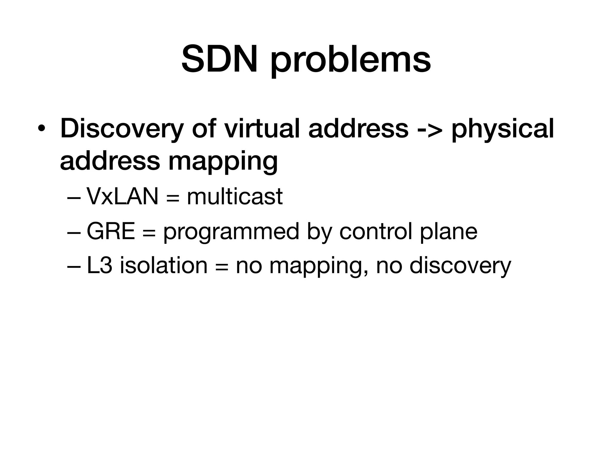 SDN problems!
•  Discovery of virtual address -> physical
   address mapping!
  –  VxLAN = multicast
  –  GRE = programmed by control plane
  –  L3 isolation = no mapping, no discovery
 