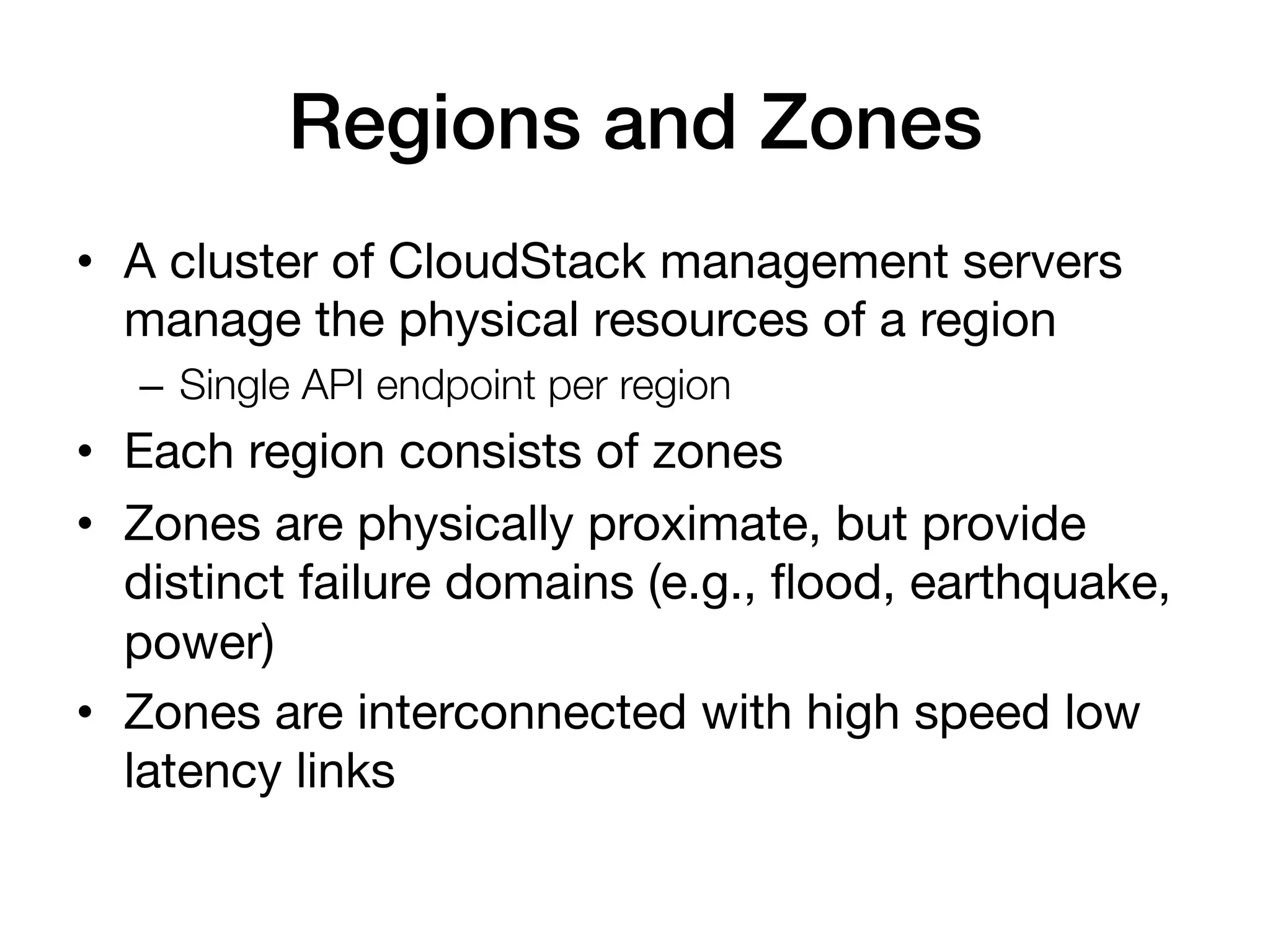 Regions and Zones!
•  A cluster of CloudStack management servers
   manage the physical resources of a region
   –  Single API endpoint per region
•  Each region consists of zones
•  Zones are physically proximate, but provide
   distinct failure domains (e.g., ﬂood, earthquake,
   power)
•  Zones are interconnected with high speed low
   latency links
 