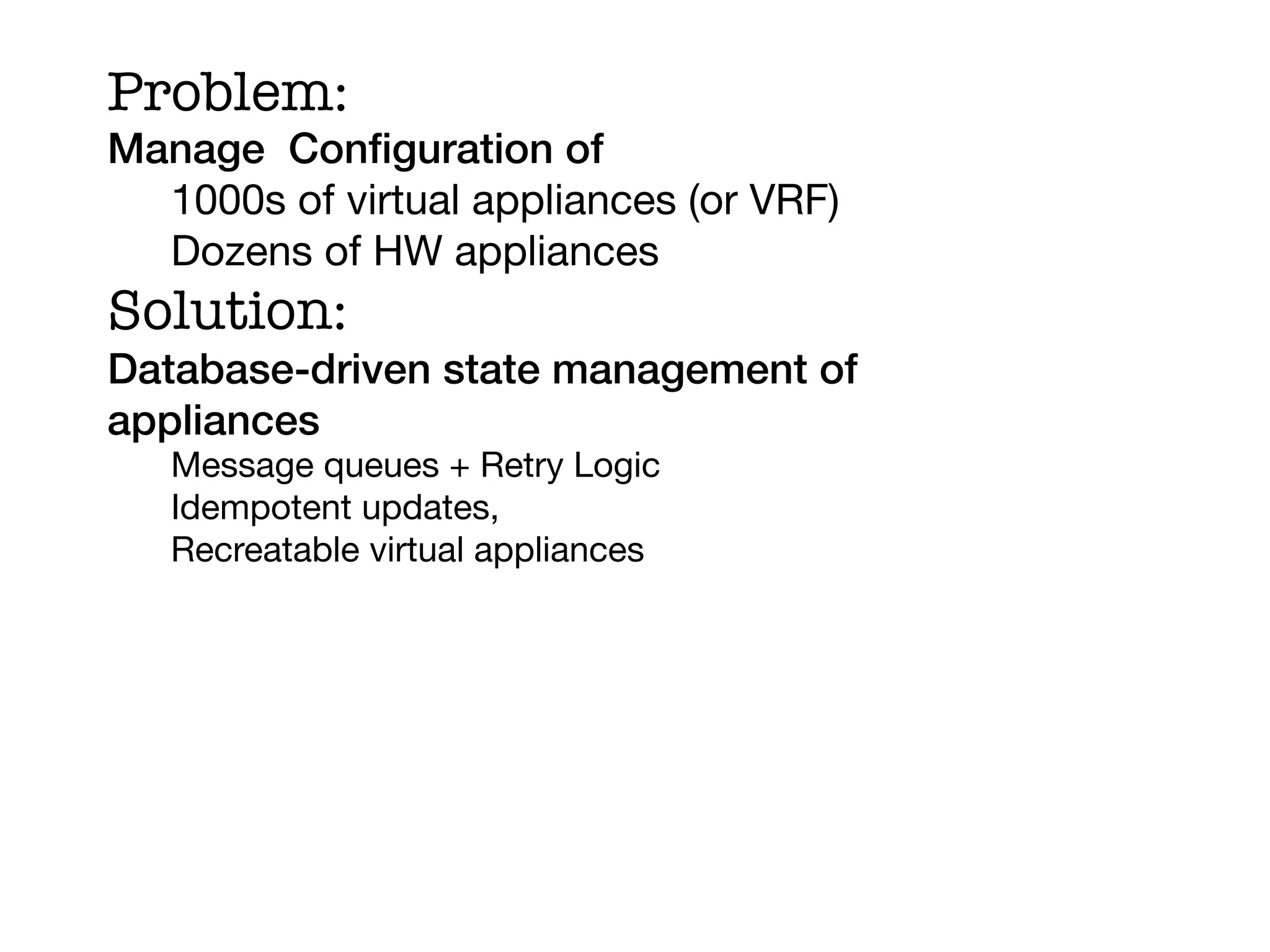 Problem:
Manage Conﬁguration of!
  1000s of virtual appliances (or VRF)
  Dozens of HW appliances
Solution:
Database-driven state management of
appliances!
   Message queues + Retry Logic
   Idempotent updates,
   Recreatable virtual appliances
   
 