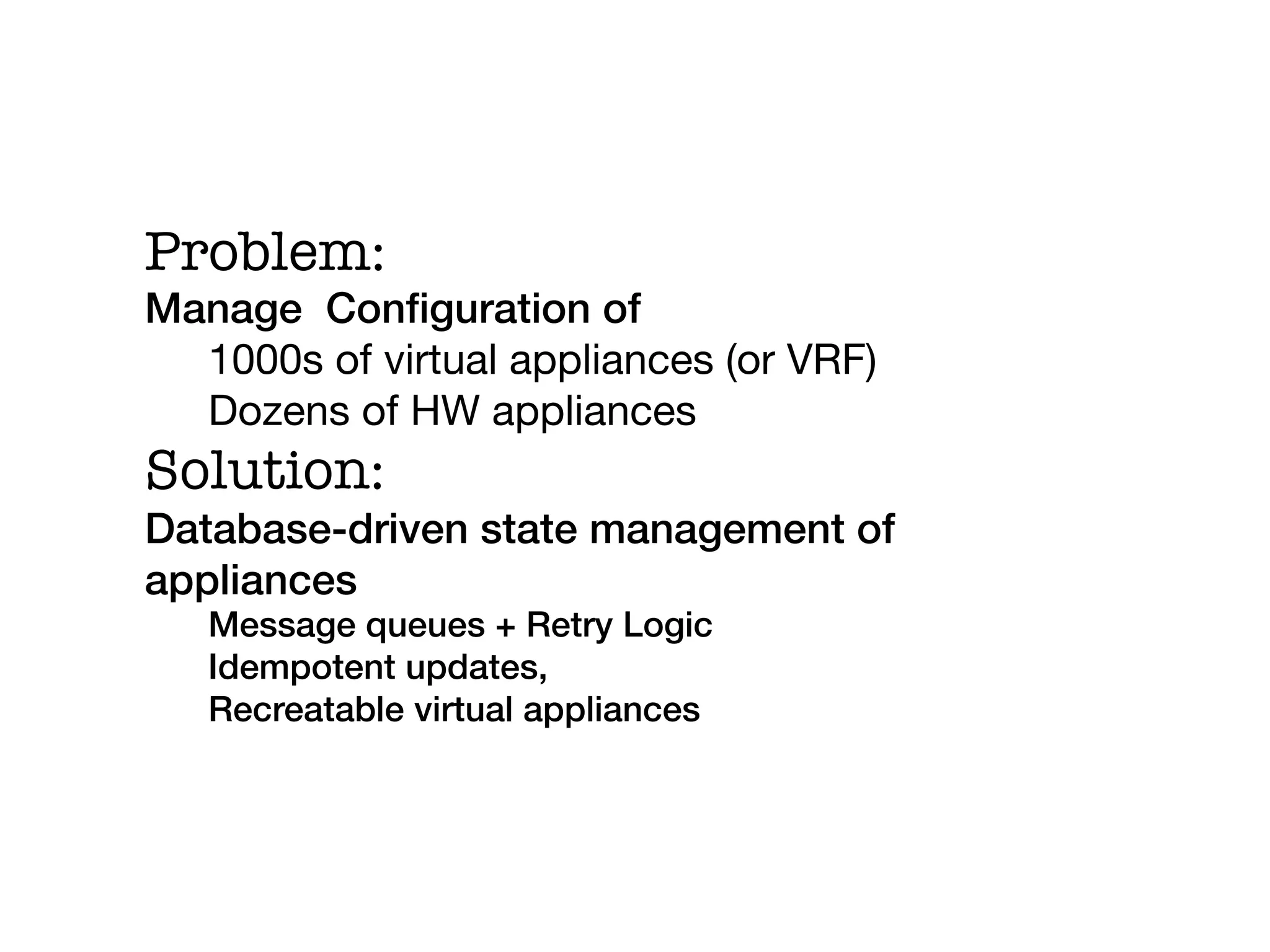 Problem:
Manage Conﬁguration of!
  1000s of virtual appliances (or VRF)
  Dozens of HW appliances
Solution:
Database-driven state management of
appliances!
   Message queues + Retry Logic!
   Idempotent updates,!
   Recreatable virtual appliances!
   !
 
