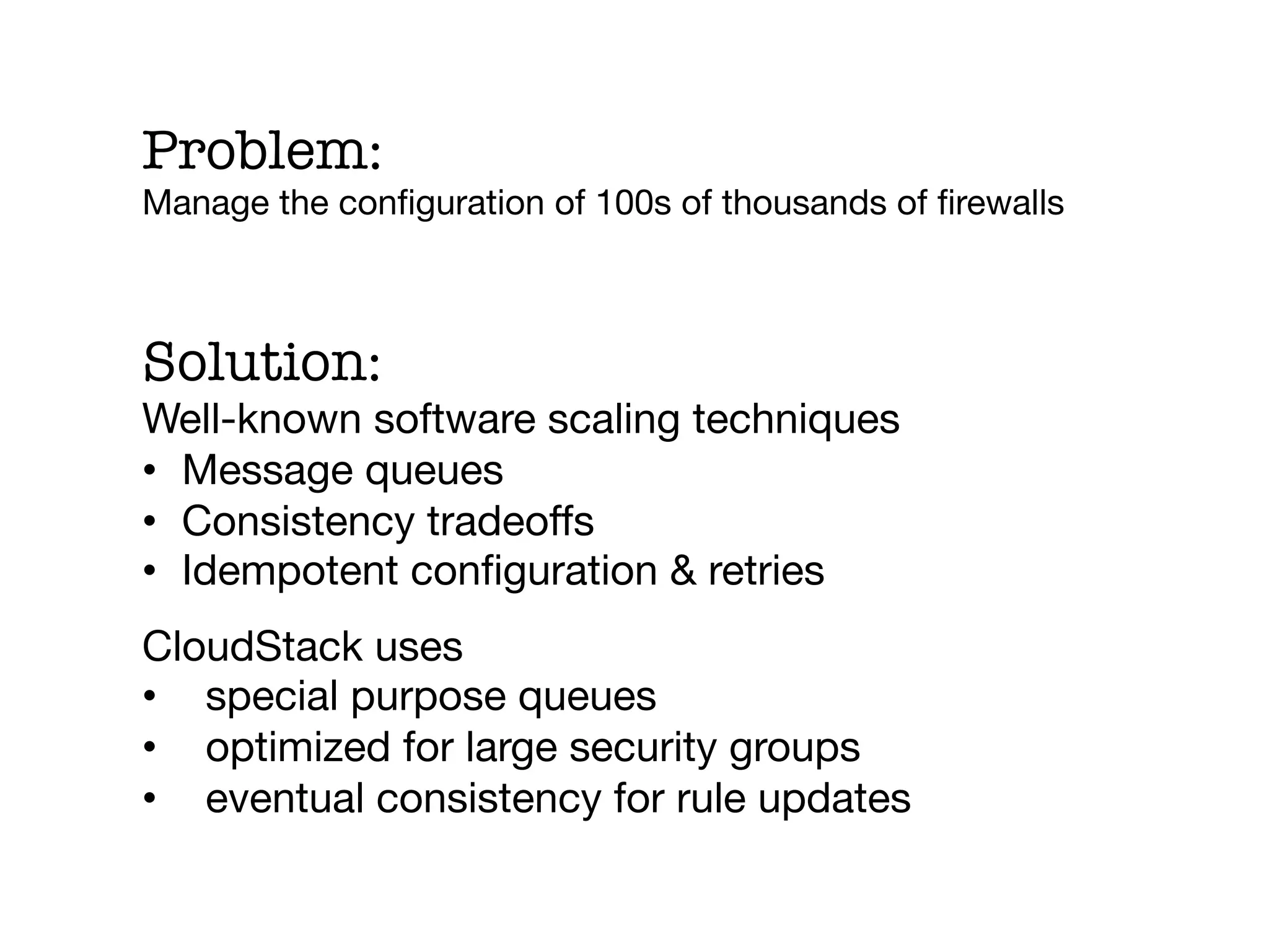 Problem:
Manage the conﬁguration of 100s of thousands of ﬁrewalls



Solution:
Well-known software scaling techniques
•  Message queues
•  Consistency tradeoffs
•  Idempotent conﬁguration & retries
CloudStack uses 
•  special purpose queues
•  optimized for large security groups
•  eventual consistency for rule updates
 