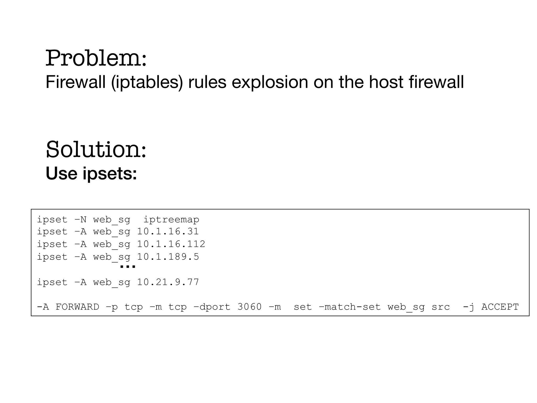 Problem:
 Firewall (iptables) rules explosion on the host ﬁrewall
     !

 Solution:!
 Use ipsets: !

ipset   –N   web_sg iptreemap
ipset   –A   web_sg 10.1.16.31
ipset   –A   web_sg 10.1.16.112
ipset   –A
                 …!
             web_sg 10.1.189.5

ipset –A web_sg 10.21.9.77

-A FORWARD –p tcp –m tcp –dport 3060 –m   set –match-set web_sg src   -j ACCEPT
 
