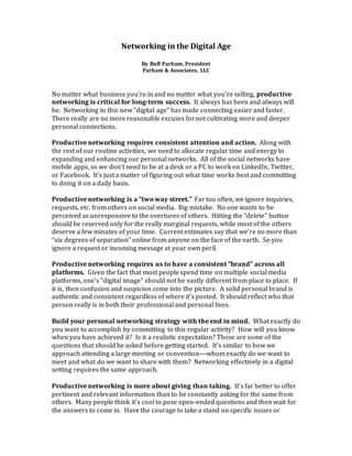 Networking in the Digital Age
By Buff Parham, President
Parham & Associates, LLC
No matter what business you’re in and no matter what you’re selling, productive
networking is critical for long-term success. It always has been and always will
be. Networking in this new “digital age” has made connecting easier and faster.
There really are no more reasonable excuses fornot cultivating more and deeper
personal connections.
Productive networking requires consistent attention and action. Along with
the rest of our routine activities, we need to allocate regular time and energy to
expanding and enhancing our personal networks. All of the social networks have
mobile apps, so we don’t need to be at a desk or a PC to work on LinkedIn, Twitter,
or Facebook. It’s just a matter of figuring out what time works best and committing
to doing it on a daily basis.
Productive networking is a “two way street.” Far too often, we ignore inquiries,
requests, etc. from others on social media. Big mistake. No one wants to be
perceived as unresponsive to the overtures of others. Hitting the “delete” button
should be reserved only for the really marginal requests, while most of the others
deserve a few minutes of your time. Current estimates say that we’re no more than
“six degrees of separation” online from anyone on the face of the earth. So you
ignore a request or incoming message at your own peril.
Productive networking requires us to have a consistent “brand” across all
platforms. Given the fact that most people spend time on multiple social media
platforms, one’s “digital image” should not be vastly different from place to place. If
it is, then confusion and suspicion come into the picture. A solid personal brand is
authentic and consistent regardless of where it’s posted. It should reflect who that
person really is in both their professional and personal lives.
Build your personal networking strategy with the end in mind. What exactly do
you want to accomplish by committing to this regular activity? How will you know
when you have achieved it? Is it a realistic expectation? Those are some of the
questions that should be asked before getting started. It’s similar to how we
approach attending a large meeting or convention—whom exactly do we want to
meet and what do we want to share with them? Networking effectively in a digital
setting requires the same approach.
Productive networking is more about giving than taking. It’s far better to offer
pertinent and relevant information than to be constantly asking for the same from
others. Many people think it’s cool to pose open-ended questions and then wait for
the answers to come in. Have the courage to take a stand on specific issues or
 