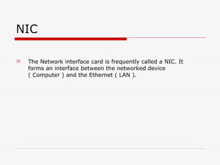 NIC The Network interface card is frequently called a NIC. It forms an interface between the networked device  ( Computer ) and the Ethernet ( LAN ).  