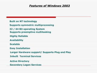 Built on NT technology 32 / 64 Bit operating System Supports symmetric multiprocessing Supports preemptive multitasking Highly Reliable Availability Scalable Easy   Installation   Larger Hardware support/ Supports Plug and Play Inbuilt  Terminal Services Active Directory Features of Windows 2003   Secondary Logon Services 