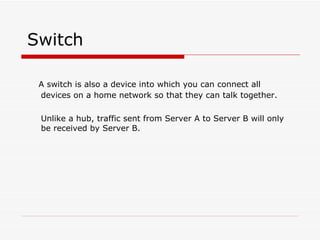 Switch A switch is also a device into which you can connect all devices on a home network so that they can talk together. Unlike a hub, traffic sent from Server A to Server B will only be received by Server B.  