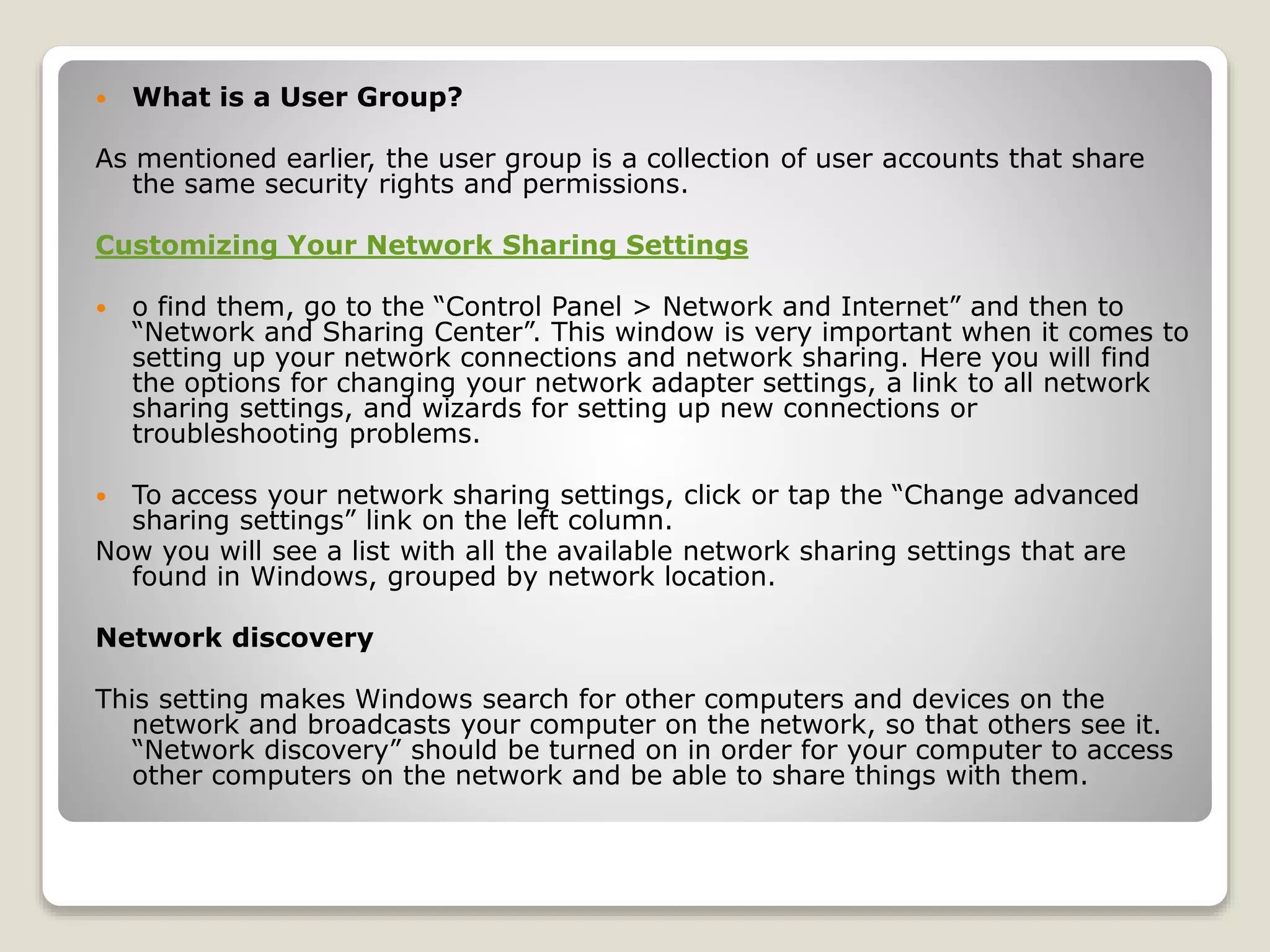  What is a User Group?
As mentioned earlier, the user group is a collection of user accounts that share
the same security rights and permissions.
Customizing Your Network Sharing Settings
 o find them, go to the “Control Panel > Network and Internet” and then to
“Network and Sharing Center”. This window is very important when it comes to
setting up your network connections and network sharing. Here you will find
the options for changing your network adapter settings, a link to all network
sharing settings, and wizards for setting up new connections or
troubleshooting problems.
 To access your network sharing settings, click or tap the “Change advanced
sharing settings” link on the left column.
Now you will see a list with all the available network sharing settings that are
found in Windows, grouped by network location.
Network discovery
This setting makes Windows search for other computers and devices on the
network and broadcasts your computer on the network, so that others see it.
“Network discovery” should be turned on in order for your computer to access
other computers on the network and be able to share things with them.
 