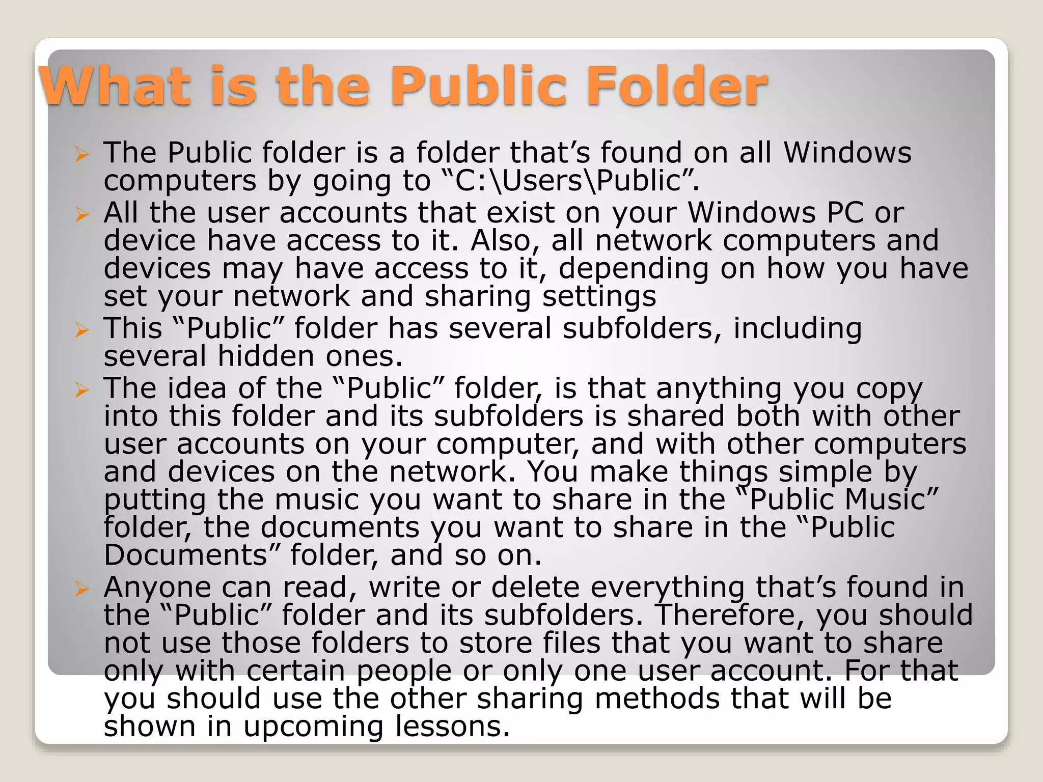 What is the Public Folder
 The Public folder is a folder that’s found on all Windows
computers by going to “C:UsersPublic”.
 All the user accounts that exist on your Windows PC or
device have access to it. Also, all network computers and
devices may have access to it, depending on how you have
set your network and sharing settings
 This “Public” folder has several subfolders, including
several hidden ones.
 The idea of the “Public” folder, is that anything you copy
into this folder and its subfolders is shared both with other
user accounts on your computer, and with other computers
and devices on the network. You make things simple by
putting the music you want to share in the “Public Music”
folder, the documents you want to share in the “Public
Documents” folder, and so on.
 Anyone can read, write or delete everything that’s found in
the “Public” folder and its subfolders. Therefore, you should
not use those folders to store files that you want to share
only with certain people or only one user account. For that
you should use the other sharing methods that will be
shown in upcoming lessons.
 