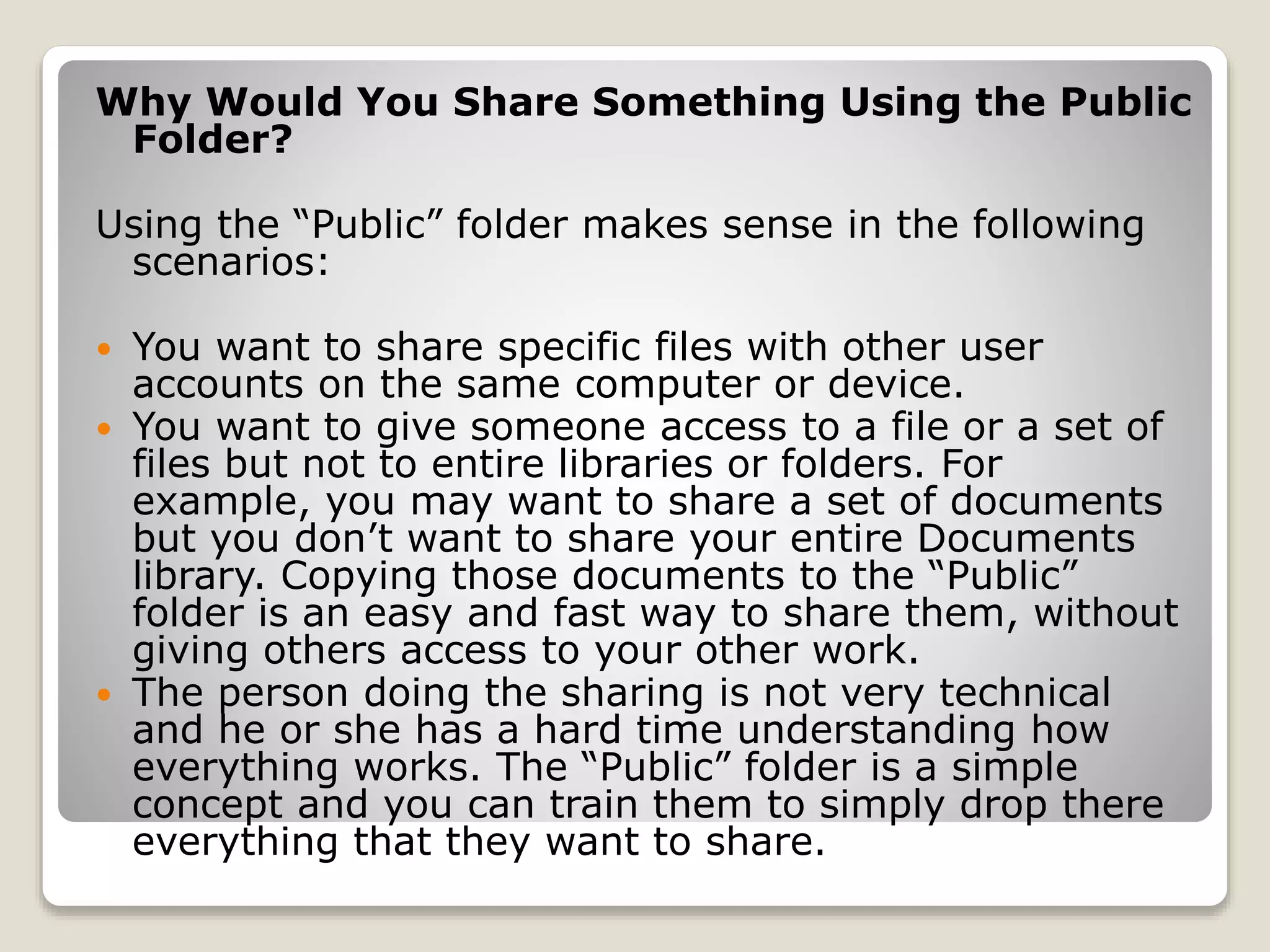 Why Would You Share Something Using the Public
Folder?
Using the “Public” folder makes sense in the following
scenarios:
 You want to share specific files with other user
accounts on the same computer or device.
 You want to give someone access to a file or a set of
files but not to entire libraries or folders. For
example, you may want to share a set of documents
but you don’t want to share your entire Documents
library. Copying those documents to the “Public”
folder is an easy and fast way to share them, without
giving others access to your other work.
 The person doing the sharing is not very technical
and he or she has a hard time understanding how
everything works. The “Public” folder is a simple
concept and you can train them to simply drop there
everything that they want to share.
 