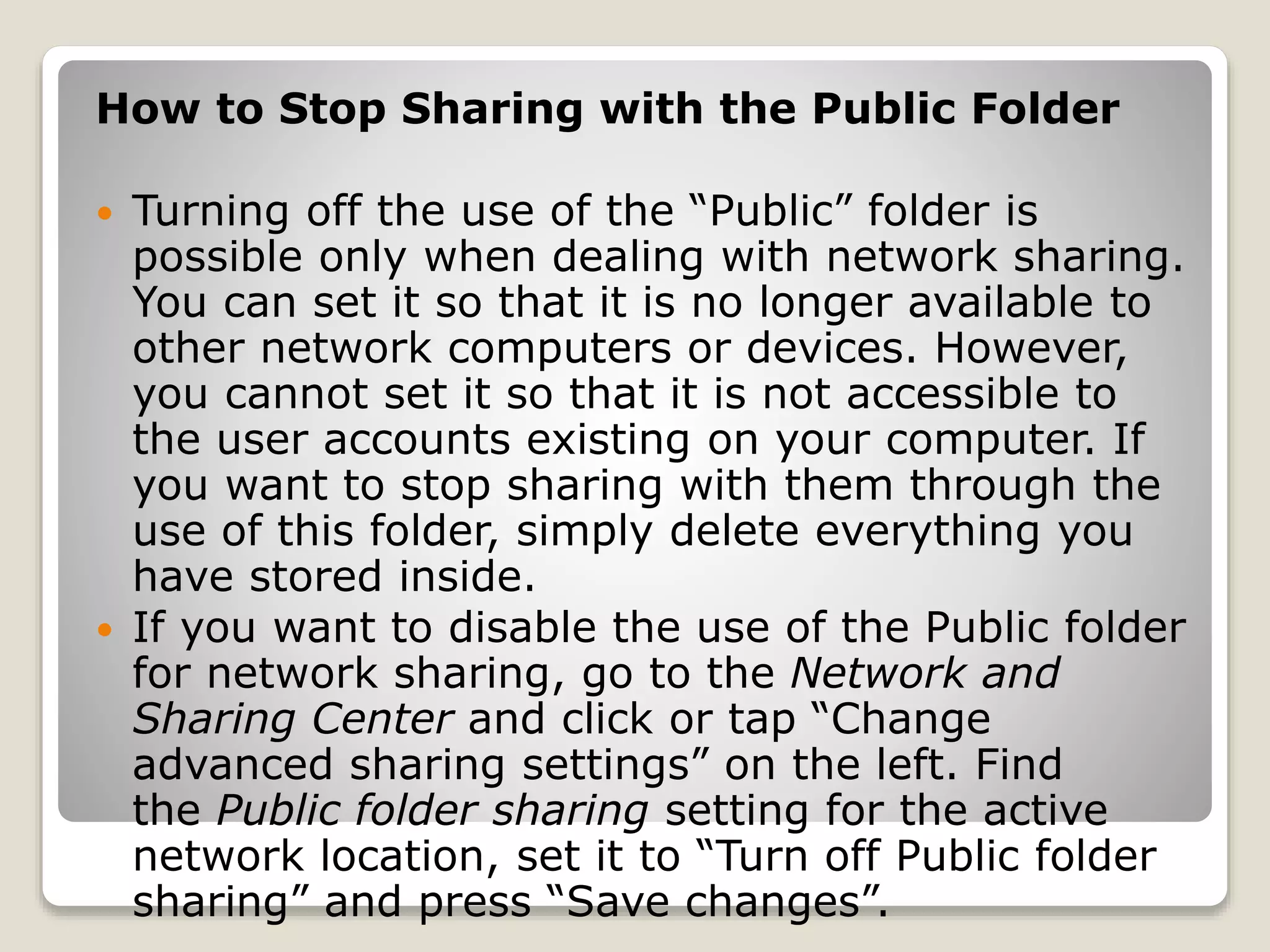 How to Stop Sharing with the Public Folder
 Turning off the use of the “Public” folder is
possible only when dealing with network sharing.
You can set it so that it is no longer available to
other network computers or devices. However,
you cannot set it so that it is not accessible to
the user accounts existing on your computer. If
you want to stop sharing with them through the
use of this folder, simply delete everything you
have stored inside.
 If you want to disable the use of the Public folder
for network sharing, go to the Network and
Sharing Center and click or tap “Change
advanced sharing settings” on the left. Find
the Public folder sharing setting for the active
network location, set it to “Turn off Public folder
sharing” and press “Save changes”.
 