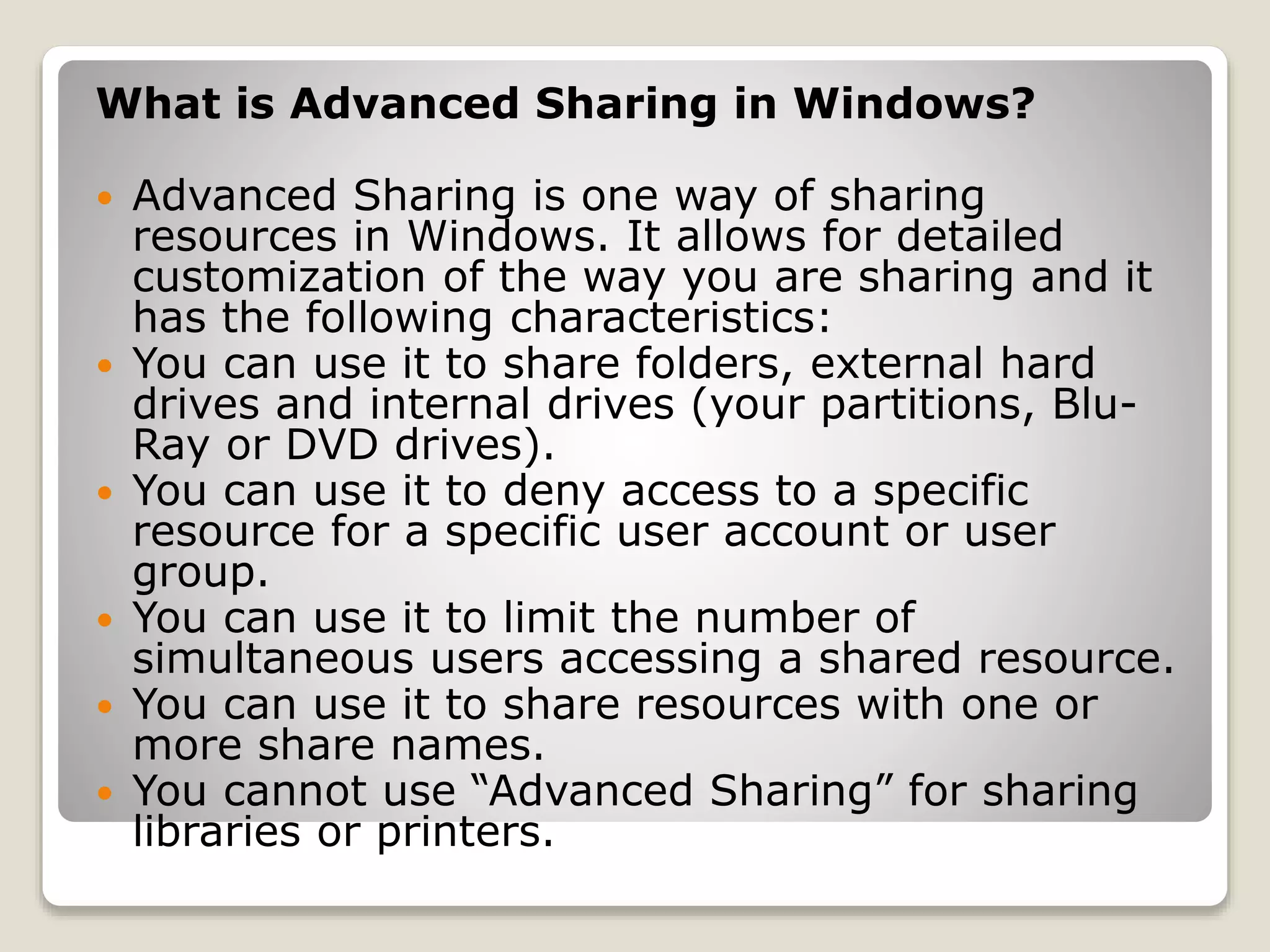 What is Advanced Sharing in Windows?
 Advanced Sharing is one way of sharing
resources in Windows. It allows for detailed
customization of the way you are sharing and it
has the following characteristics:
 You can use it to share folders, external hard
drives and internal drives (your partitions, Blu-
Ray or DVD drives).
 You can use it to deny access to a specific
resource for a specific user account or user
group.
 You can use it to limit the number of
simultaneous users accessing a shared resource.
 You can use it to share resources with one or
more share names.
 You cannot use “Advanced Sharing” for sharing
libraries or printers.
 