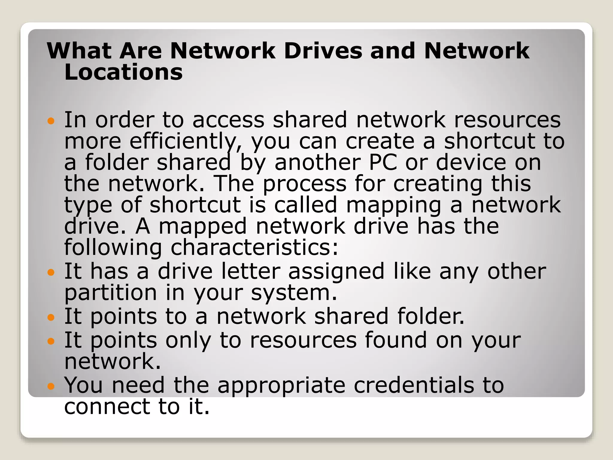 What Are Network Drives and Network
Locations
 In order to access shared network resources
more efficiently, you can create a shortcut to
a folder shared by another PC or device on
the network. The process for creating this
type of shortcut is called mapping a network
drive. A mapped network drive has the
following characteristics:
 It has a drive letter assigned like any other
partition in your system.
 It points to a network shared folder.
 It points only to resources found on your
network.
 You need the appropriate credentials to
connect to it.
 