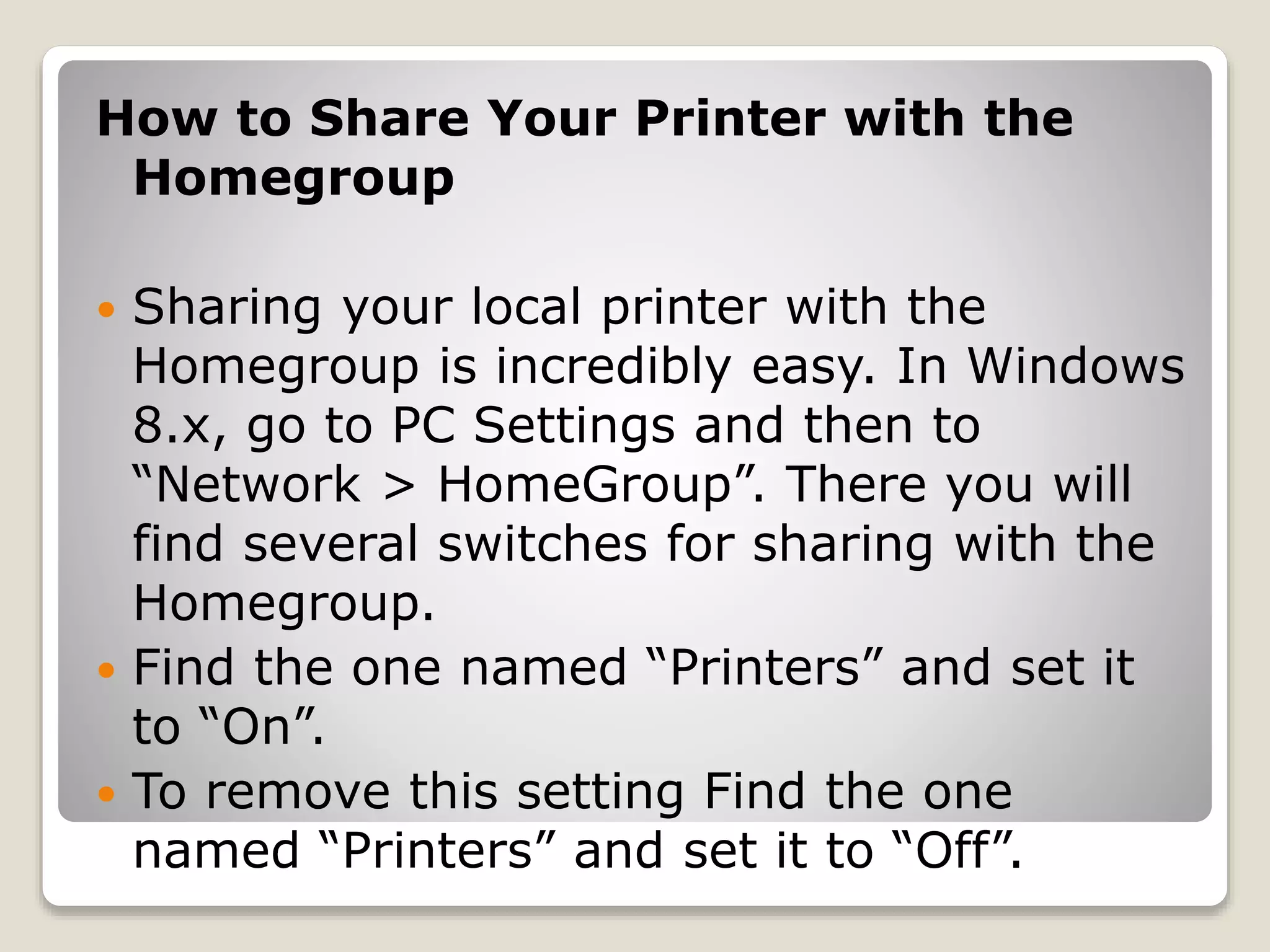 How to Share Your Printer with the
Homegroup
 Sharing your local printer with the
Homegroup is incredibly easy. In Windows
8.x, go to PC Settings and then to
“Network > HomeGroup”. There you will
find several switches for sharing with the
Homegroup.
 Find the one named “Printers” and set it
to “On”.
 To remove this setting Find the one
named “Printers” and set it to “Off”.
 