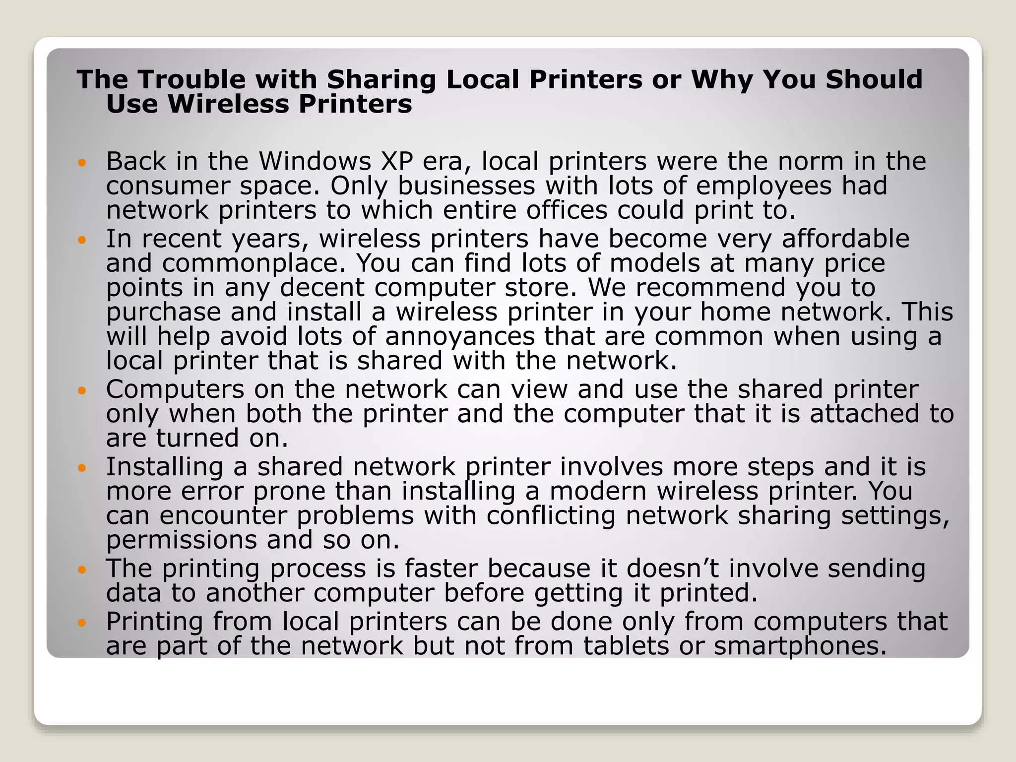 The Trouble with Sharing Local Printers or Why You Should
Use Wireless Printers
 Back in the Windows XP era, local printers were the norm in the
consumer space. Only businesses with lots of employees had
network printers to which entire offices could print to.
 In recent years, wireless printers have become very affordable
and commonplace. You can find lots of models at many price
points in any decent computer store. We recommend you to
purchase and install a wireless printer in your home network. This
will help avoid lots of annoyances that are common when using a
local printer that is shared with the network.
 Computers on the network can view and use the shared printer
only when both the printer and the computer that it is attached to
are turned on.
 Installing a shared network printer involves more steps and it is
more error prone than installing a modern wireless printer. You
can encounter problems with conflicting network sharing settings,
permissions and so on.
 The printing process is faster because it doesn’t involve sending
data to another computer before getting it printed.
 Printing from local printers can be done only from computers that
are part of the network but not from tablets or smartphones.
 