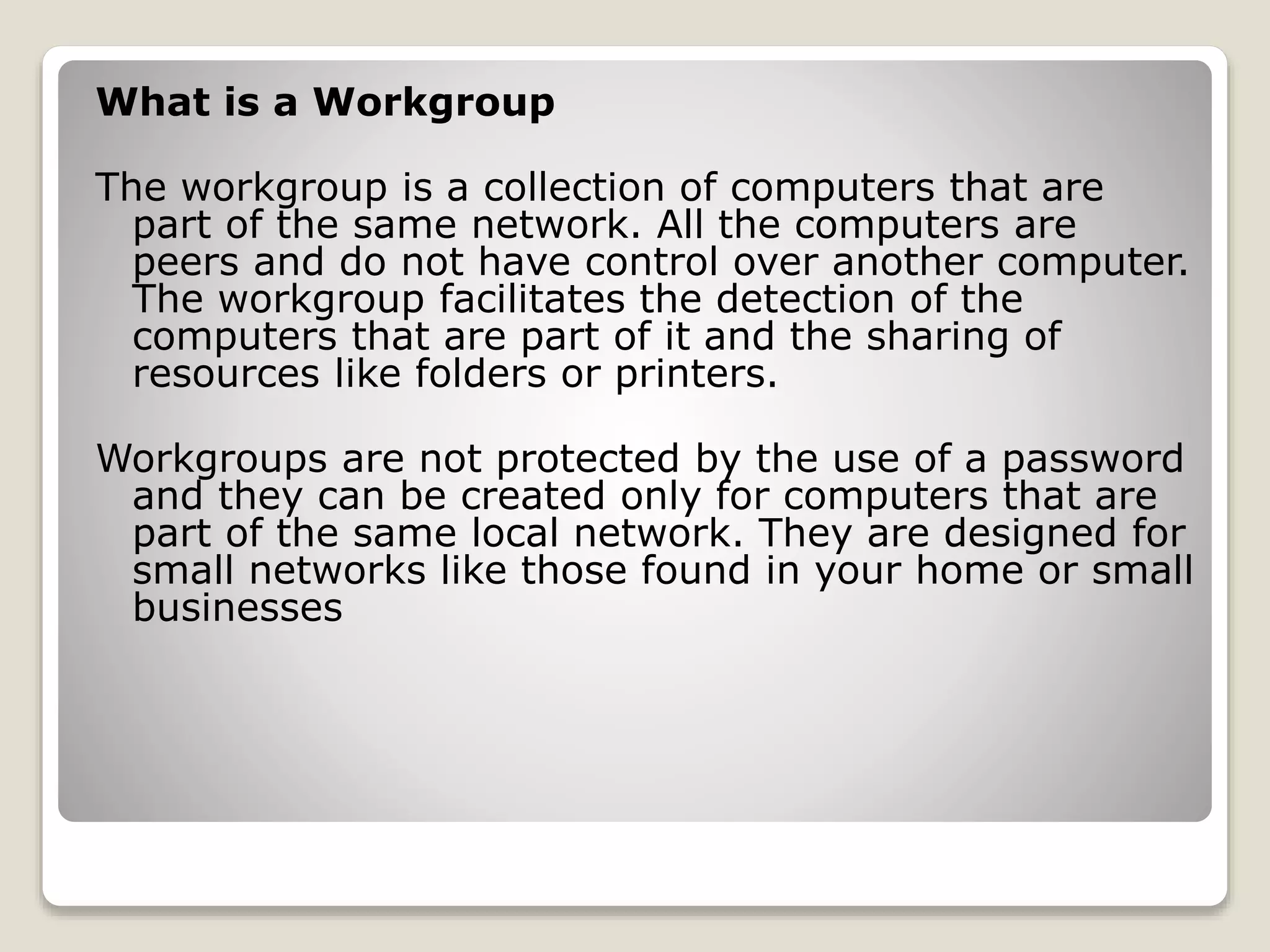 What is a Workgroup
The workgroup is a collection of computers that are
part of the same network. All the computers are
peers and do not have control over another computer.
The workgroup facilitates the detection of the
computers that are part of it and the sharing of
resources like folders or printers.
Workgroups are not protected by the use of a password
and they can be created only for computers that are
part of the same local network. They are designed for
small networks like those found in your home or small
businesses
 