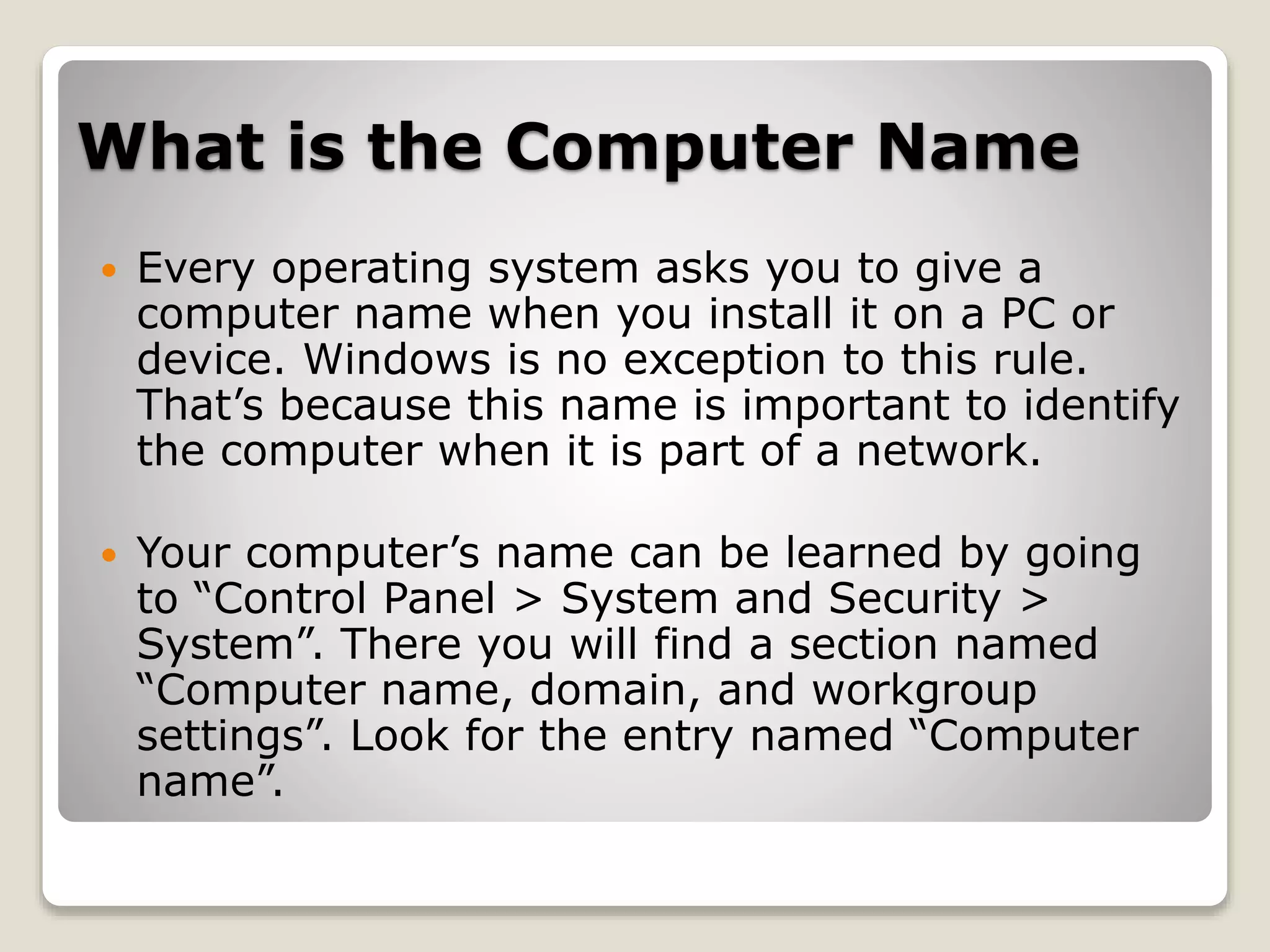 What is the Computer Name
 Every operating system asks you to give a
computer name when you install it on a PC or
device. Windows is no exception to this rule.
That’s because this name is important to identify
the computer when it is part of a network.
 Your computer’s name can be learned by going
to “Control Panel > System and Security >
System”. There you will find a section named
“Computer name, domain, and workgroup
settings”. Look for the entry named “Computer
name”.
 