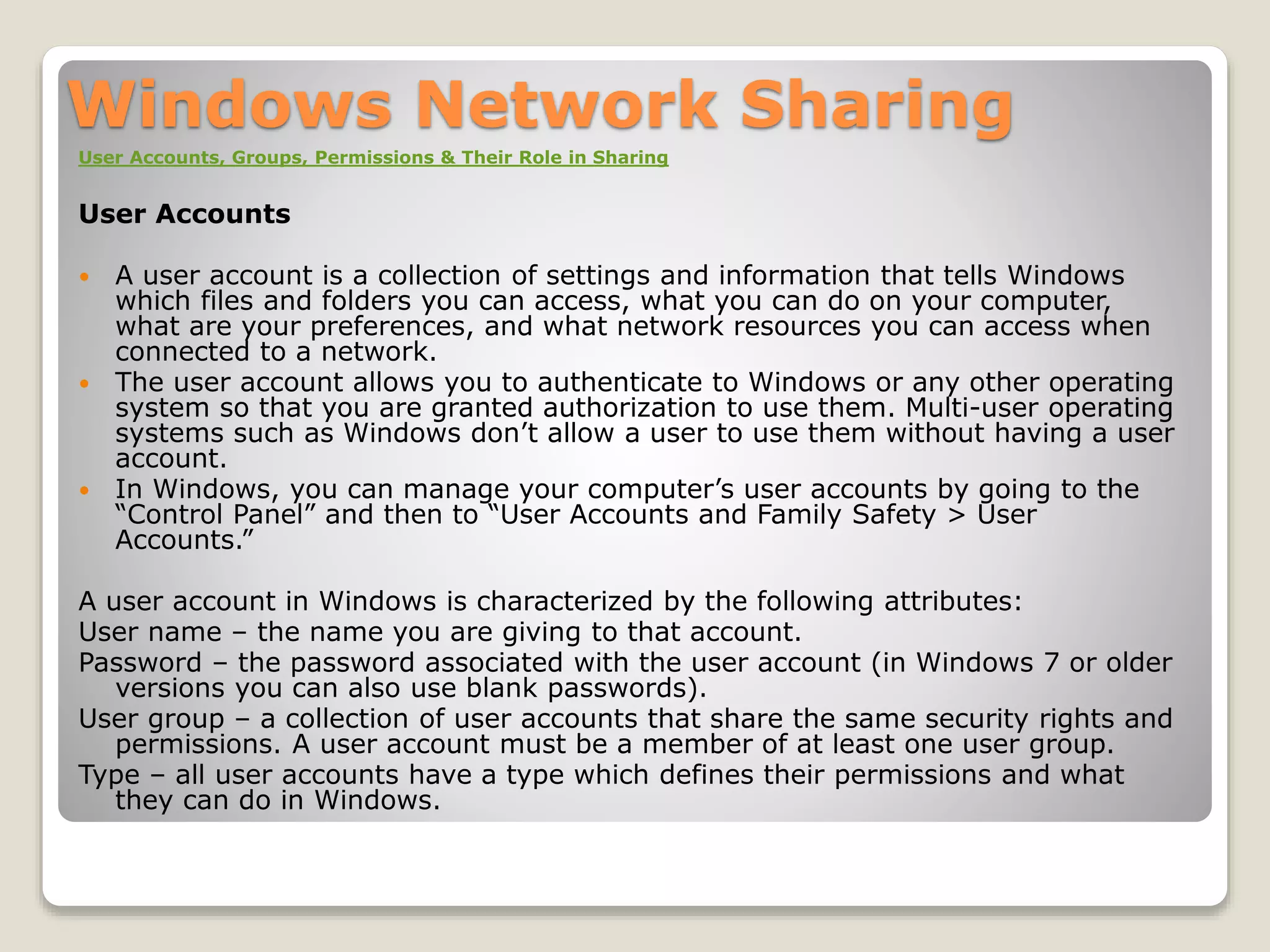 Windows Network Sharing
User Accounts, Groups, Permissions & Their Role in Sharing
User Accounts
 A user account is a collection of settings and information that tells Windows
which files and folders you can access, what you can do on your computer,
what are your preferences, and what network resources you can access when
connected to a network.
 The user account allows you to authenticate to Windows or any other operating
system so that you are granted authorization to use them. Multi-user operating
systems such as Windows don’t allow a user to use them without having a user
account.
 In Windows, you can manage your computer’s user accounts by going to the
“Control Panel” and then to “User Accounts and Family Safety > User
Accounts.”
A user account in Windows is characterized by the following attributes:
User name – the name you are giving to that account.
Password – the password associated with the user account (in Windows 7 or older
versions you can also use blank passwords).
User group – a collection of user accounts that share the same security rights and
permissions. A user account must be a member of at least one user group.
Type – all user accounts have a type which defines their permissions and what
they can do in Windows.
 