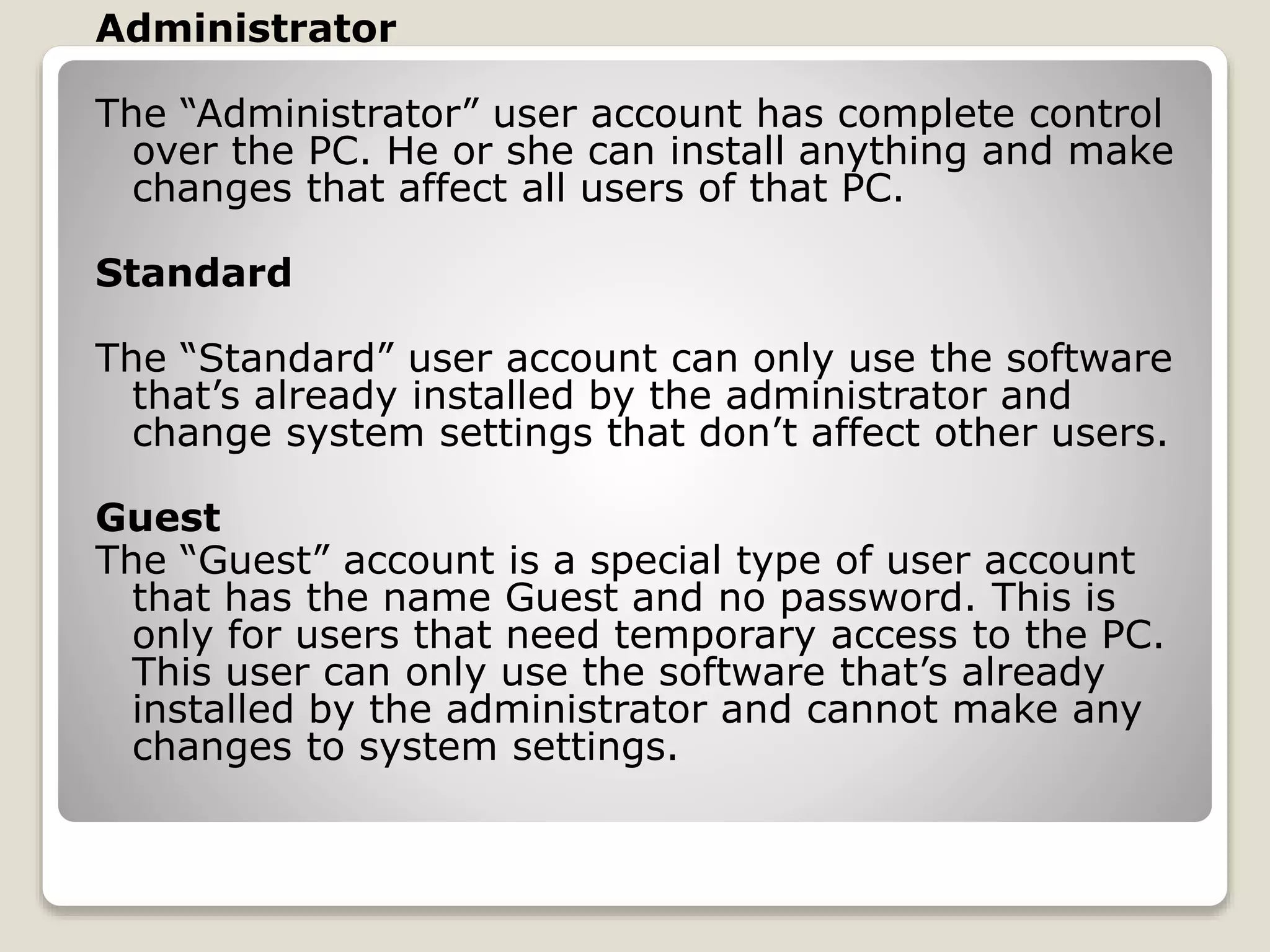 Administrator
The “Administrator” user account has complete control
over the PC. He or she can install anything and make
changes that affect all users of that PC.
Standard
The “Standard” user account can only use the software
that’s already installed by the administrator and
change system settings that don’t affect other users.
Guest
The “Guest” account is a special type of user account
that has the name Guest and no password. This is
only for users that need temporary access to the PC.
This user can only use the software that’s already
installed by the administrator and cannot make any
changes to system settings.
 